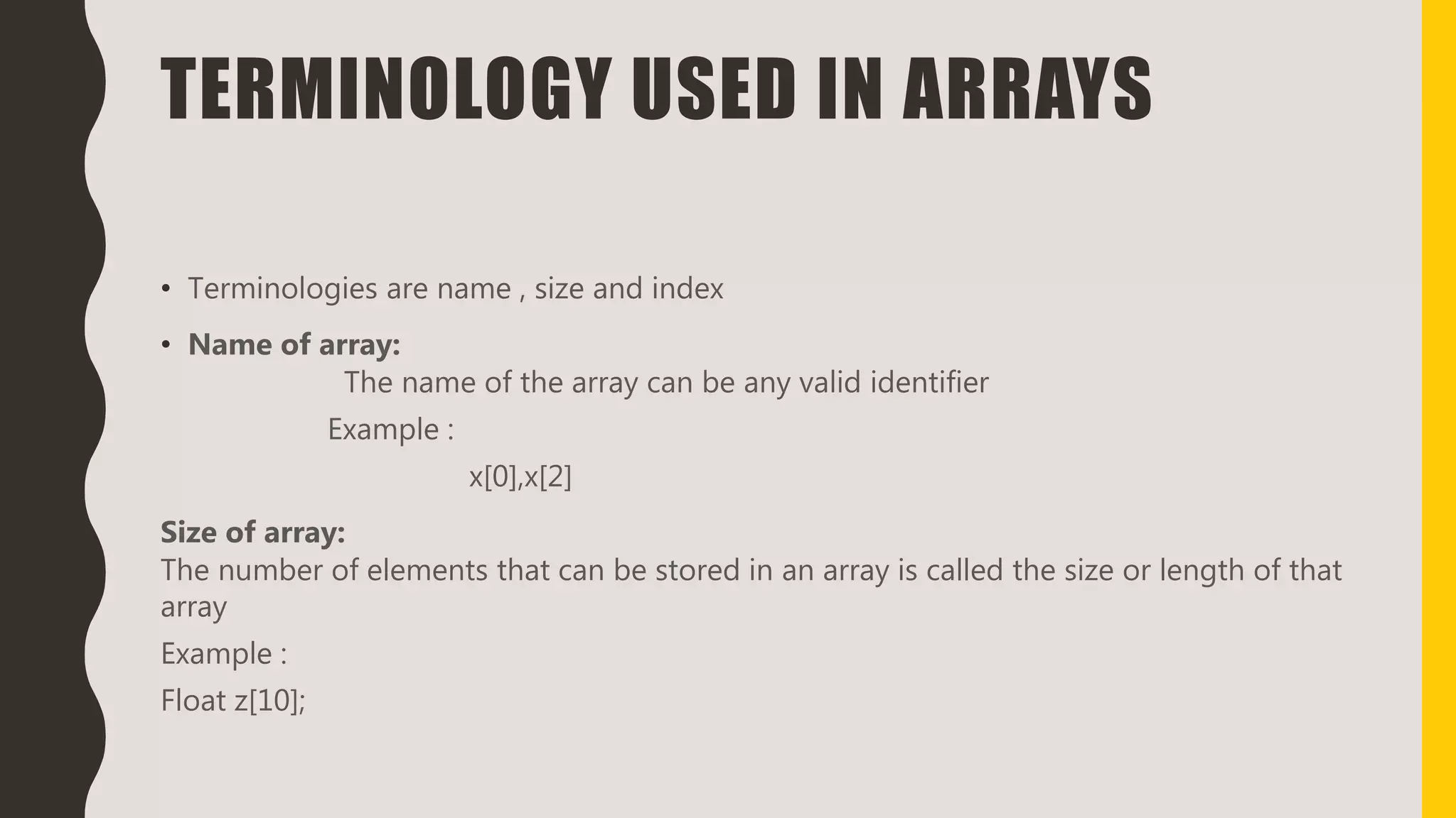 TERMINOLOGY USED IN ARRAYS
• Terminologies are name , size and index
• Name of array:
The name of the array can be any valid identifier
Example :
x[0],x[2]
Size of array:
The number of elements that can be stored in an array is called the size or length of that
array
Example :
Float z[10];
 