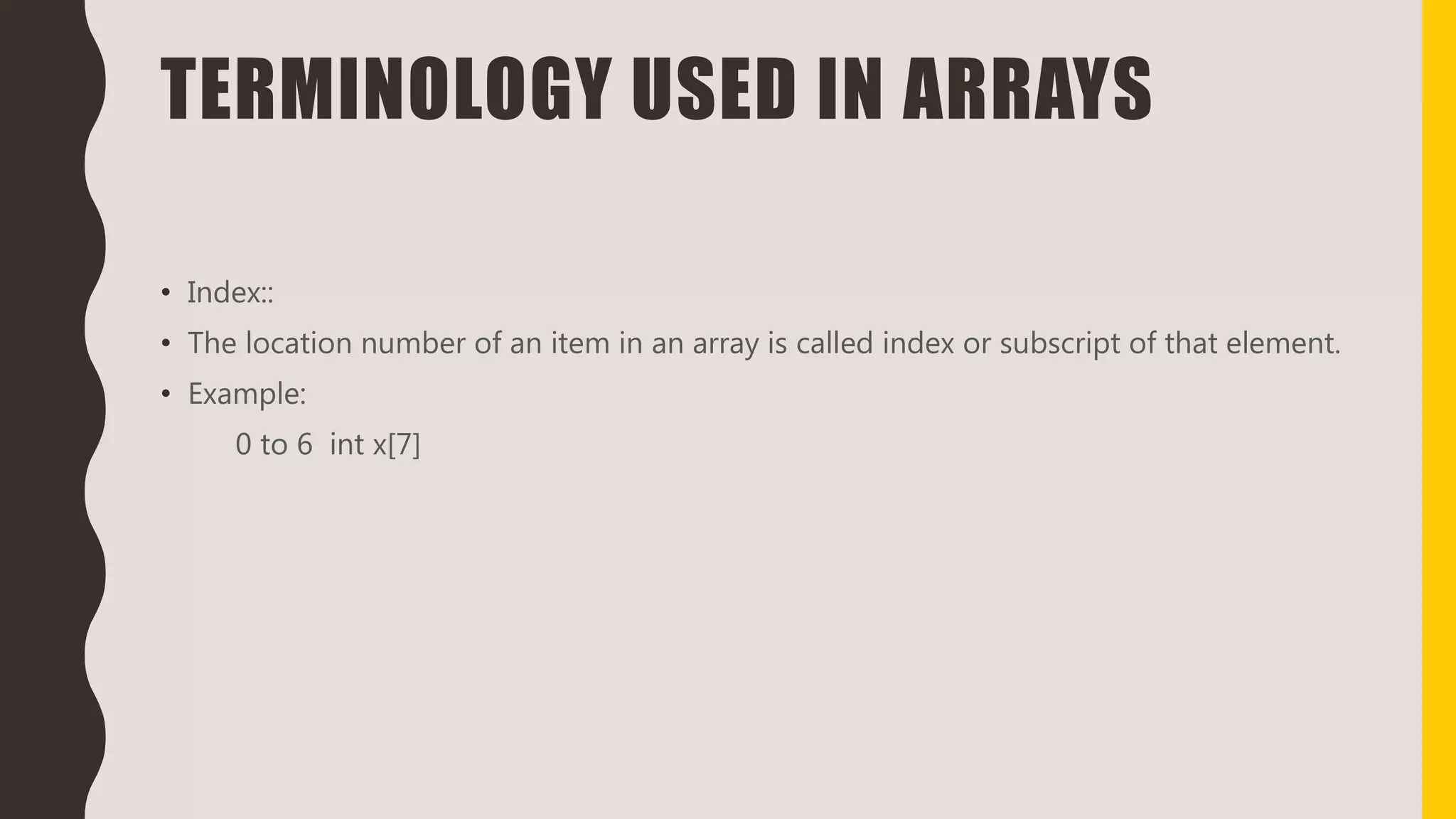 TERMINOLOGY USED IN ARRAYS
• Index::
• The location number of an item in an array is called index or subscript of that element.
• Example:
0 to 6 int x[7]
 