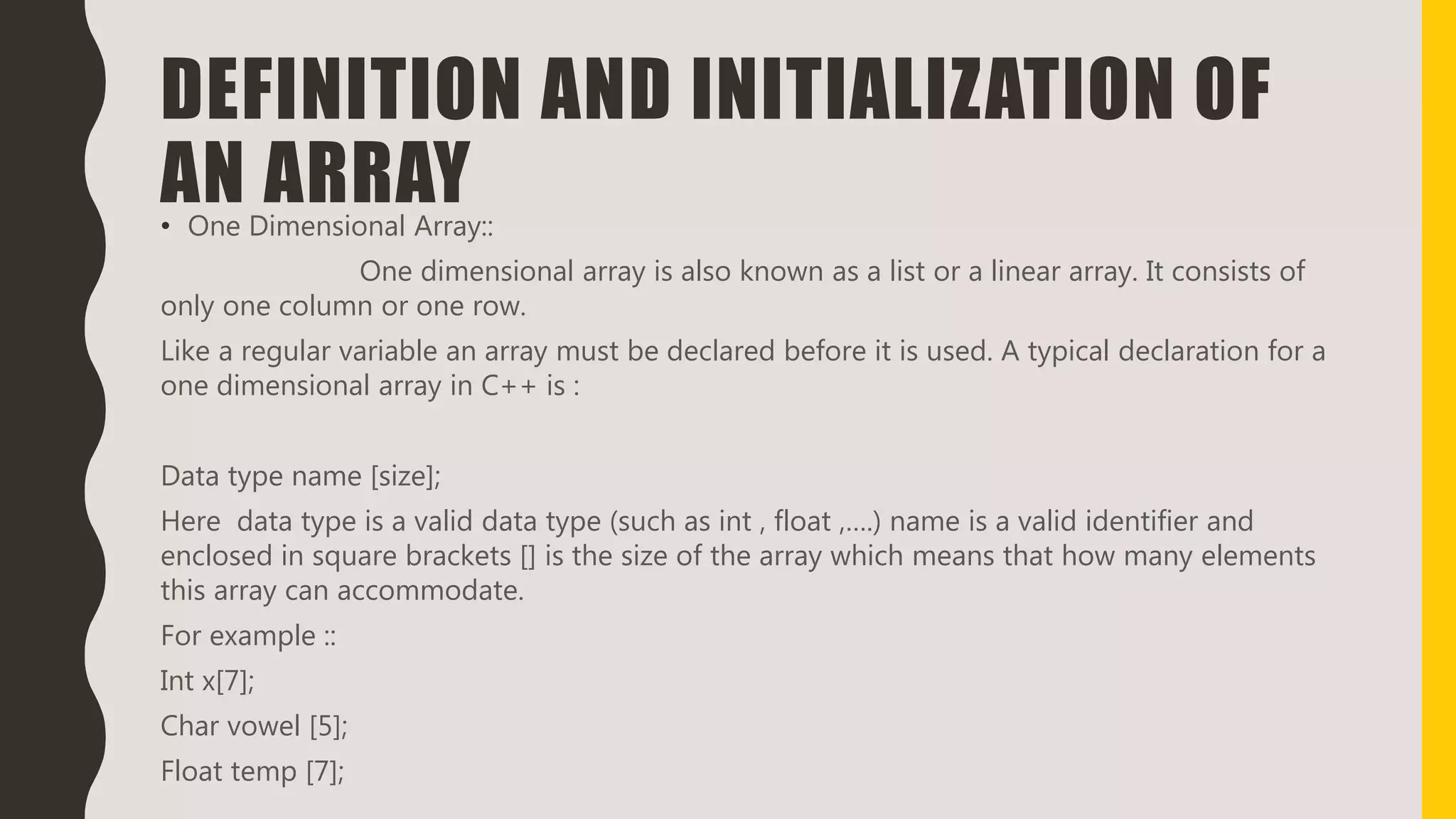 DEFINITION AND INITIALIZATION OF
AN ARRAY• One Dimensional Array::
One dimensional array is also known as a list or a linear array. It consists of
only one column or one row.
Like a regular variable an array must be declared before it is used. A typical declaration for a
one dimensional array in C++ is :
Data type name [size];
Here data type is a valid data type (such as int , float ,….) name is a valid identifier and
enclosed in square brackets [] is the size of the array which means that how many elements
this array can accommodate.
For example ::
Int x[7];
Char vowel [5];
Float temp [7];
 