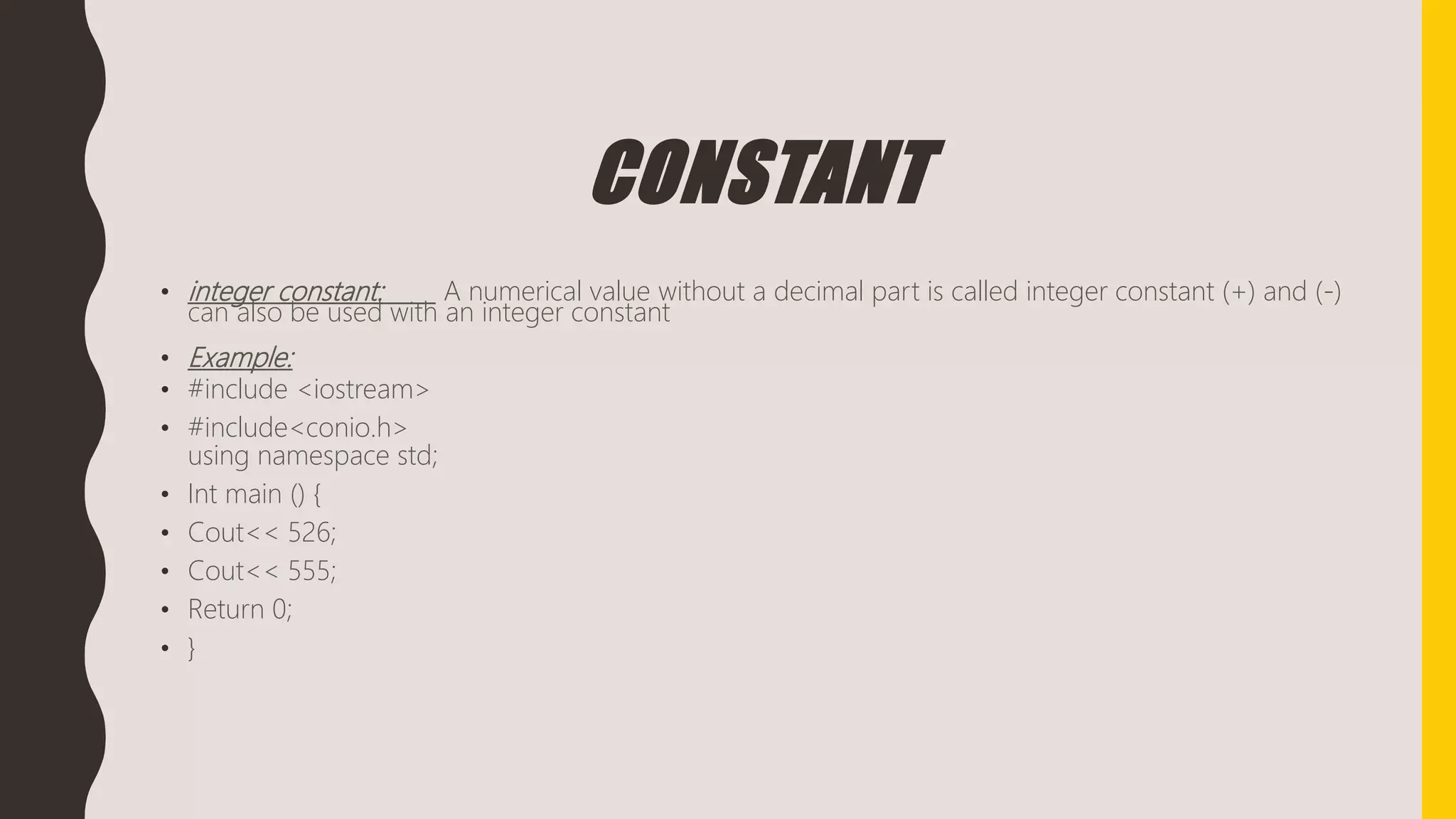 CONSTANT
• integer constant: A numerical value without a decimal part is called integer constant (+) and (-)
can also be used with an integer constant
• Example:
• #include <iostream>
• #include<conio.h>
using namespace std;
• Int main () {
• Cout<< 526;
• Cout<< 555;
• Return 0;
• }
 