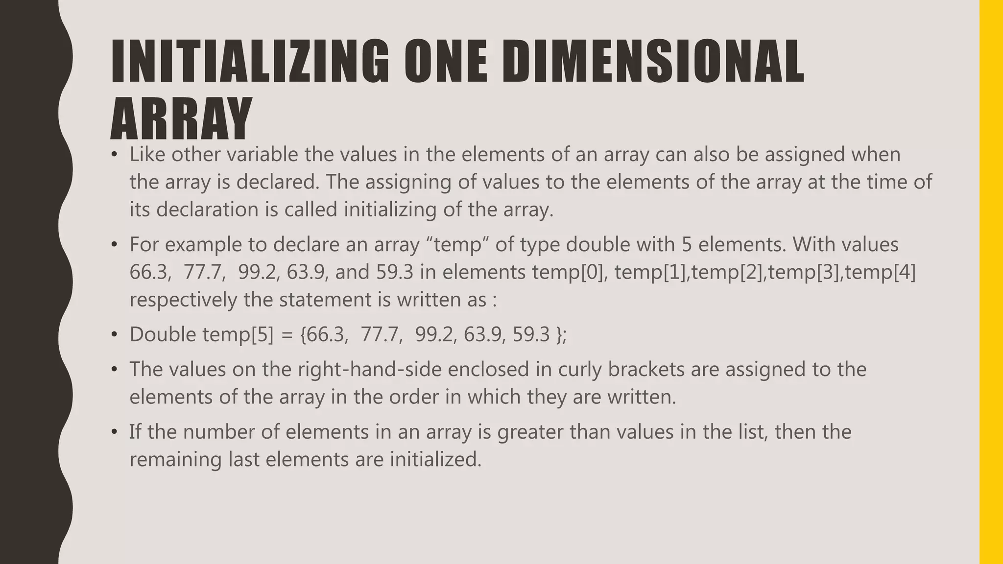 INITIALIZING ONE DIMENSIONAL
ARRAY• Like other variable the values in the elements of an array can also be assigned when
the array is declared. The assigning of values to the elements of the array at the time of
its declaration is called initializing of the array.
• For example to declare an array “temp” of type double with 5 elements. With values
66.3, 77.7, 99.2, 63.9, and 59.3 in elements temp[0], temp[1],temp[2],temp[3],temp[4]
respectively the statement is written as :
• Double temp[5] = {66.3, 77.7, 99.2, 63.9, 59.3 };
• The values on the right-hand-side enclosed in curly brackets are assigned to the
elements of the array in the order in which they are written.
• If the number of elements in an array is greater than values in the list, then the
remaining last elements are initialized.
 