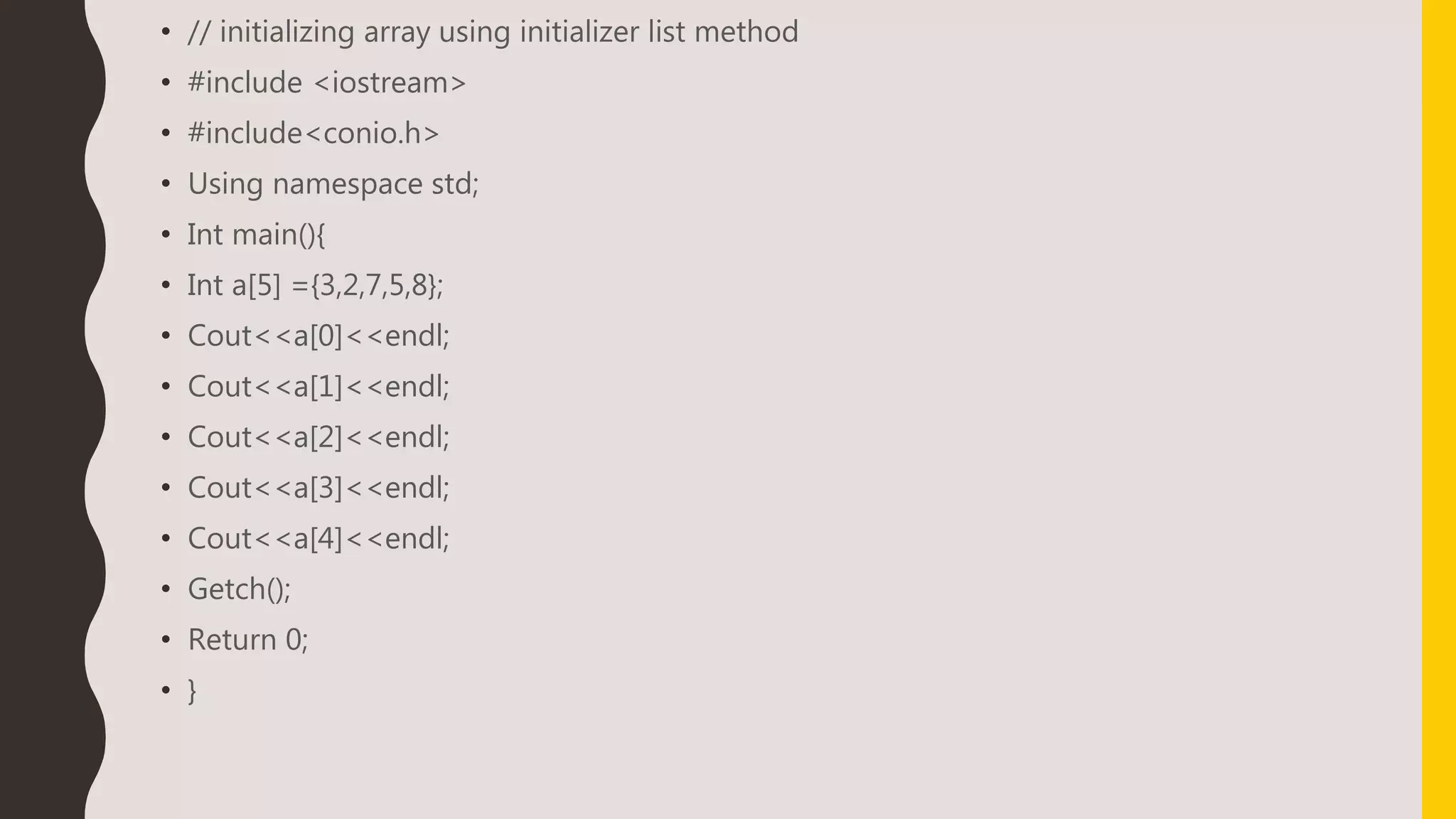 • // initializing array using initializer list method
• #include <iostream>
• #include<conio.h>
• Using namespace std;
• Int main(){
• Int a[5] ={3,2,7,5,8};
• Cout<<a[0]<<endl;
• Cout<<a[1]<<endl;
• Cout<<a[2]<<endl;
• Cout<<a[3]<<endl;
• Cout<<a[4]<<endl;
• Getch();
• Return 0;
• }
 