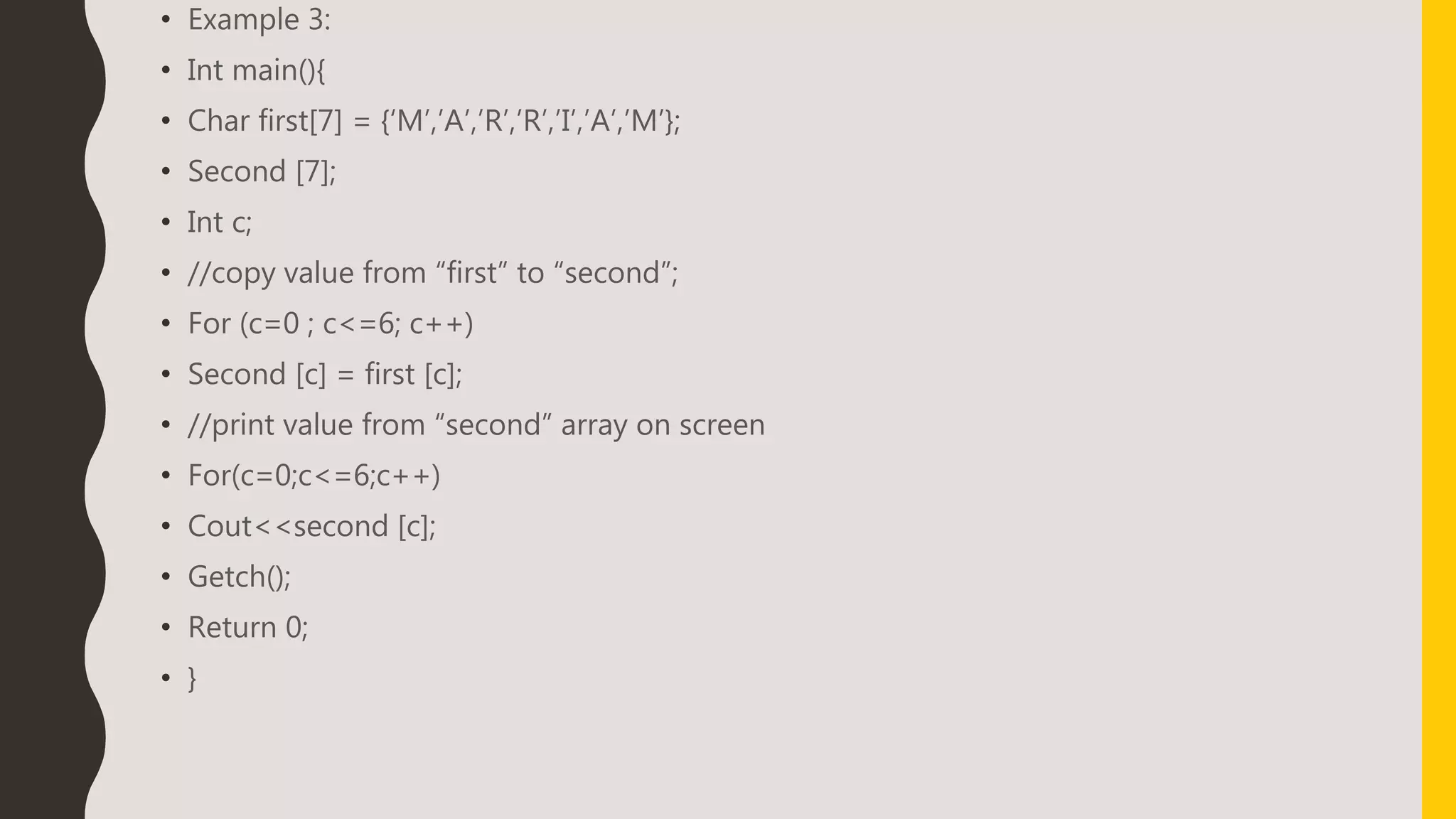 • Example 3:
• Int main(){
• Char first[7] = {‘M’,’A’,’R’,’R’,’I’,’A’,’M’};
• Second [7];
• Int c;
• //copy value from “first” to “second”;
• For (c=0 ; c<=6; c++)
• Second [c] = first [c];
• //print value from “second” array on screen
• For(c=0;c<=6;c++)
• Cout<<second [c];
• Getch();
• Return 0;
• }
 