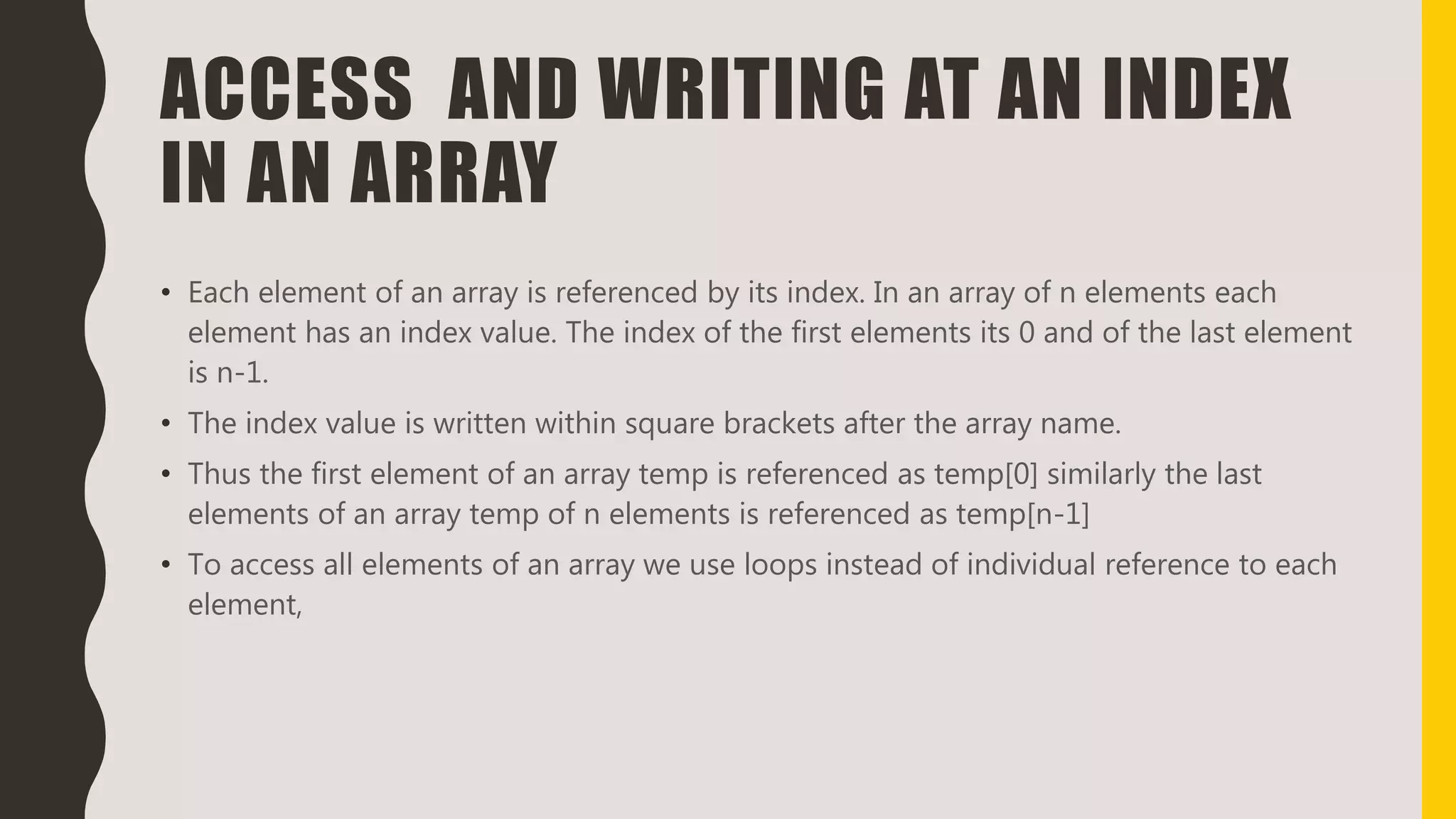 ACCESS AND WRITING AT AN INDEX
IN AN ARRAY
• Each element of an array is referenced by its index. In an array of n elements each
element has an index value. The index of the first elements its 0 and of the last element
is n-1.
• The index value is written within square brackets after the array name.
• Thus the first element of an array temp is referenced as temp[0] similarly the last
elements of an array temp of n elements is referenced as temp[n-1]
• To access all elements of an array we use loops instead of individual reference to each
element,
 