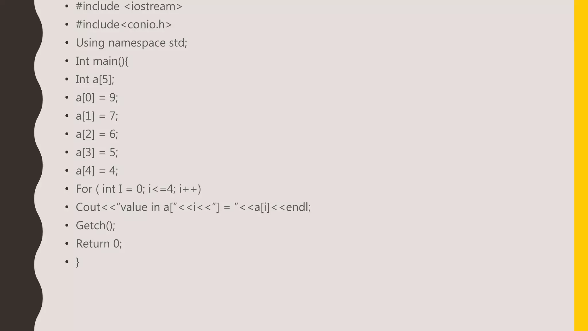 • #include <iostream>
• #include<conio.h>
• Using namespace std;
• Int main(){
• Int a[5];
• a[0] = 9;
• a[1] = 7;
• a[2] = 6;
• a[3] = 5;
• a[4] = 4;
• For ( int I = 0; i<=4; i++)
• Cout<<“value in a[“<<i<<”] = ”<<a[i]<<endl;
• Getch();
• Return 0;
• }
 