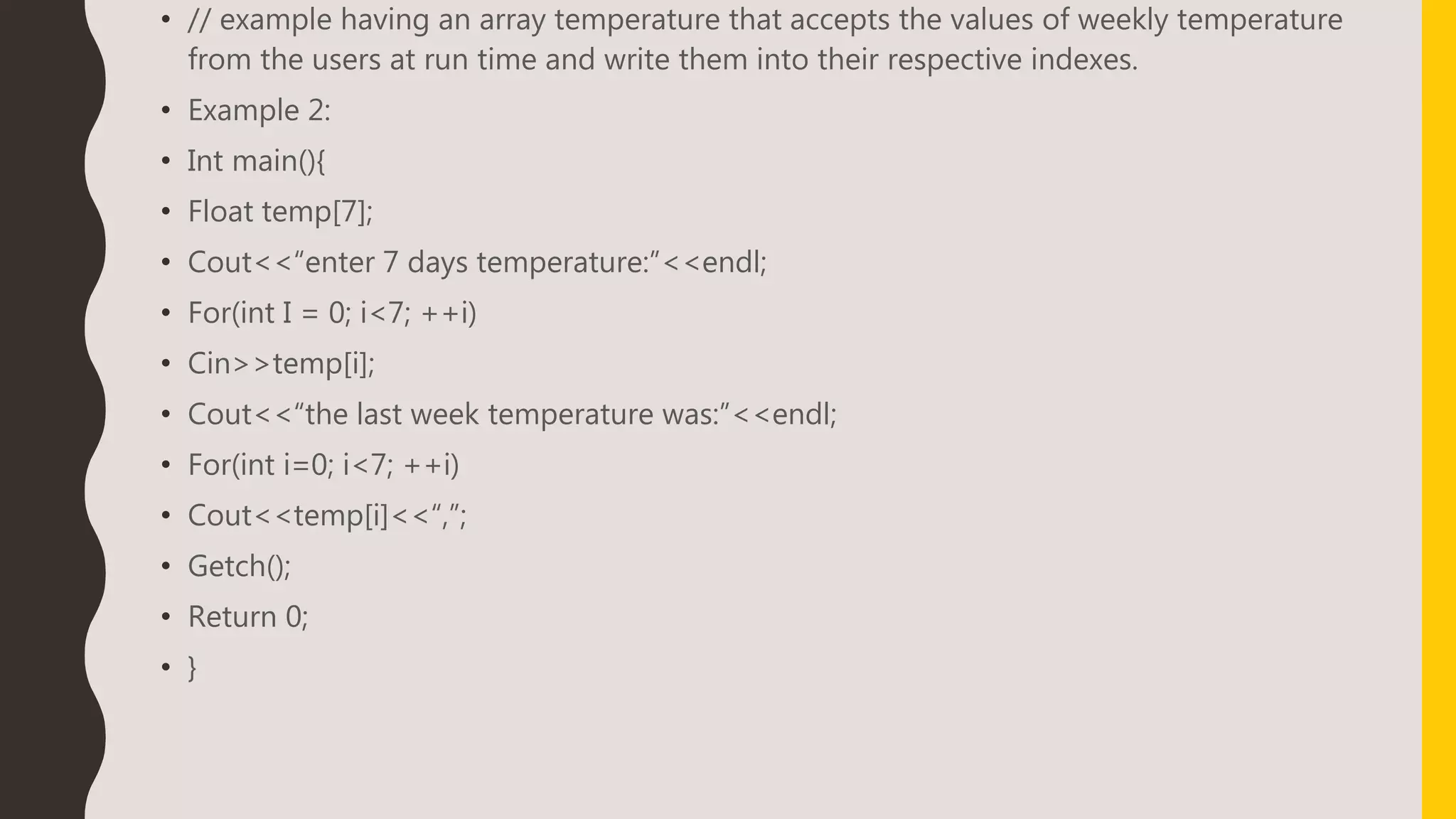 • // example having an array temperature that accepts the values of weekly temperature
from the users at run time and write them into their respective indexes.
• Example 2:
• Int main(){
• Float temp[7];
• Cout<<“enter 7 days temperature:”<<endl;
• For(int I = 0; i<7; ++i)
• Cin>>temp[i];
• Cout<<“the last week temperature was:”<<endl;
• For(int i=0; i<7; ++i)
• Cout<<temp[i]<<“,”;
• Getch();
• Return 0;
• }
 