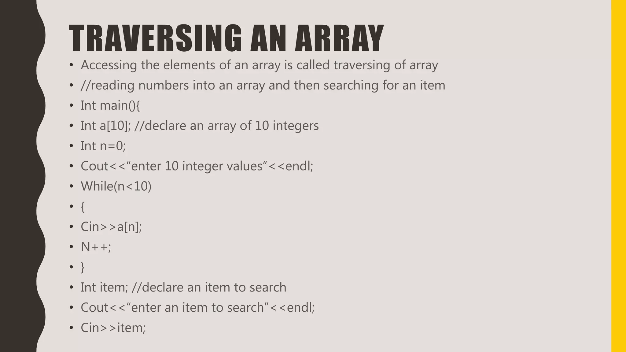TRAVERSING AN ARRAY
• Accessing the elements of an array is called traversing of array
• //reading numbers into an array and then searching for an item
• Int main(){
• Int a[10]; //declare an array of 10 integers
• Int n=0;
• Cout<<“enter 10 integer values”<<endl;
• While(n<10)
• {
• Cin>>a[n];
• N++;
• }
• Int item; //declare an item to search
• Cout<<“enter an item to search”<<endl;
• Cin>>item;
 