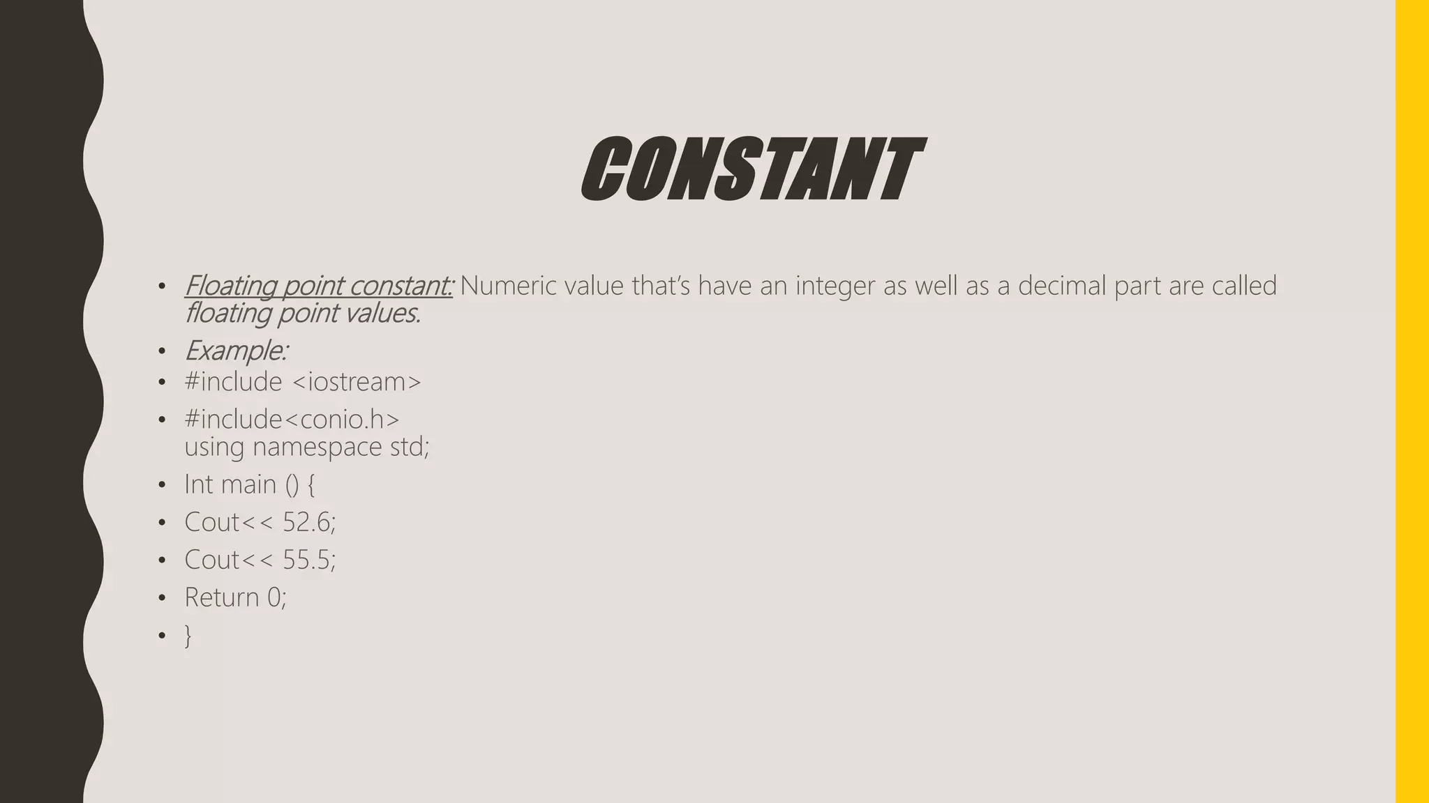 CONSTANT
• Floating point constant: Numeric value that’s have an integer as well as a decimal part are called
floating point values.
• Example:
• #include <iostream>
• #include<conio.h>
using namespace std;
• Int main () {
• Cout<< 52.6;
• Cout<< 55.5;
• Return 0;
• }
 