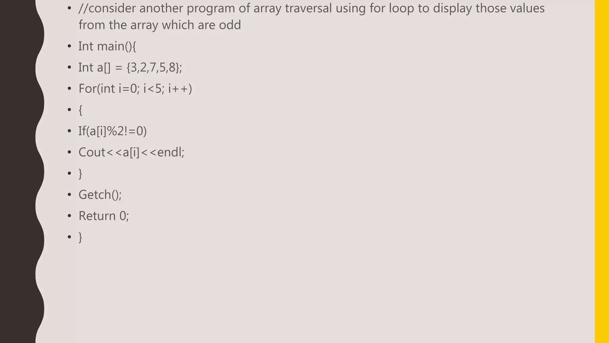 • //consider another program of array traversal using for loop to display those values
from the array which are odd
• Int main(){
• Int a[] = {3,2,7,5,8};
• For(int i=0; i<5; i++)
• {
• If(a[i]%2!=0)
• Cout<<a[i]<<endl;
• }
• Getch();
• Return 0;
• }
 