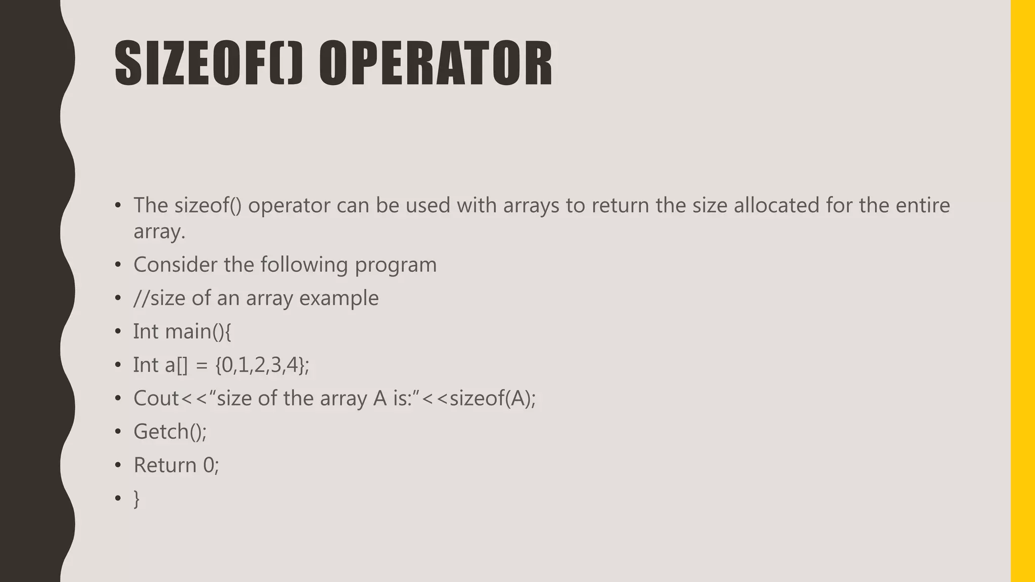 SIZEOF() OPERATOR
• The sizeof() operator can be used with arrays to return the size allocated for the entire
array.
• Consider the following program
• //size of an array example
• Int main(){
• Int a[] = {0,1,2,3,4};
• Cout<<“size of the array A is:”<<sizeof(A);
• Getch();
• Return 0;
• }
 