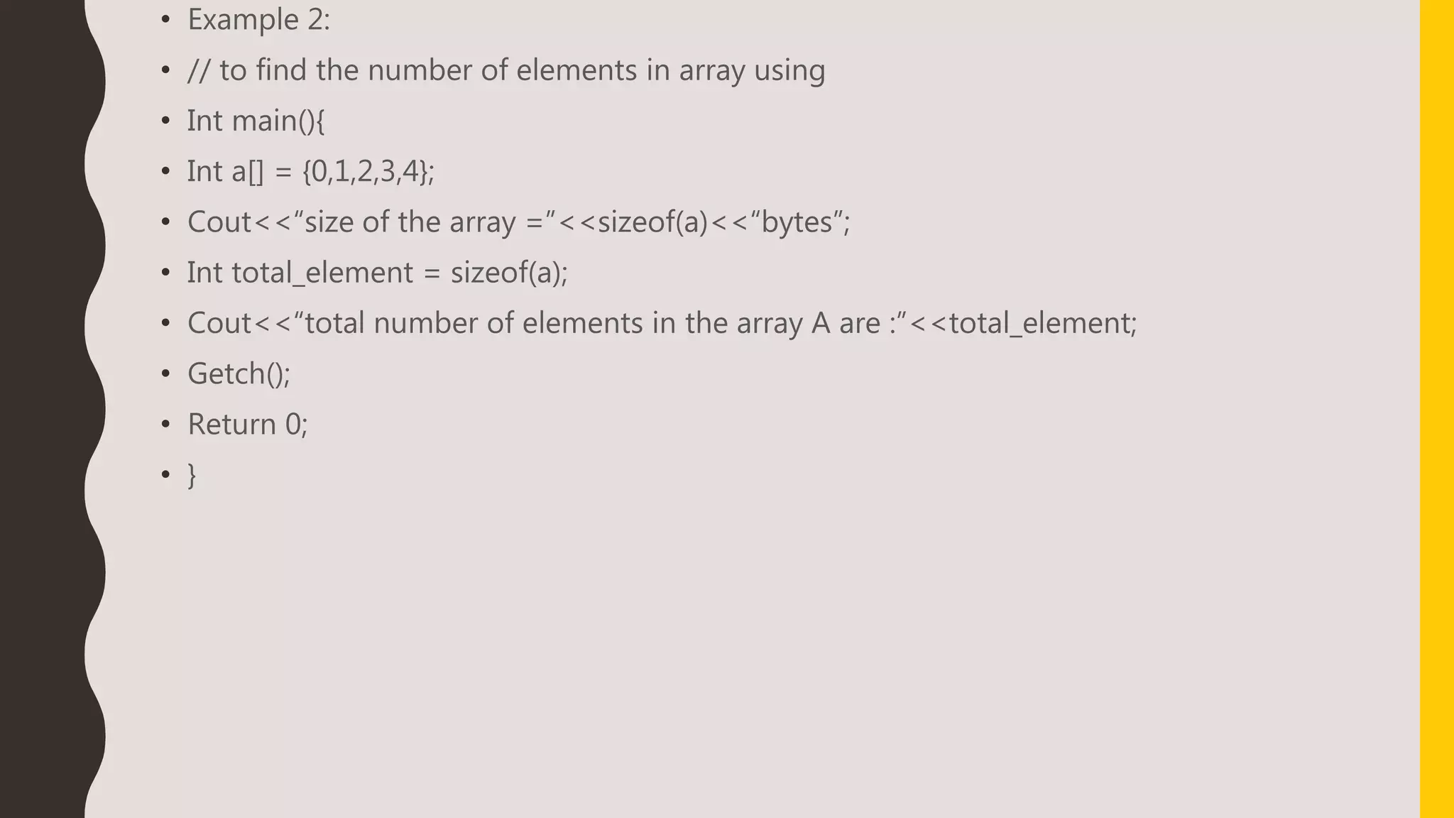• Example 2:
• // to find the number of elements in array using
• Int main(){
• Int a[] = {0,1,2,3,4};
• Cout<<“size of the array =”<<sizeof(a)<<“bytes”;
• Int total_element = sizeof(a);
• Cout<<“total number of elements in the array A are :”<<total_element;
• Getch();
• Return 0;
• }
 
