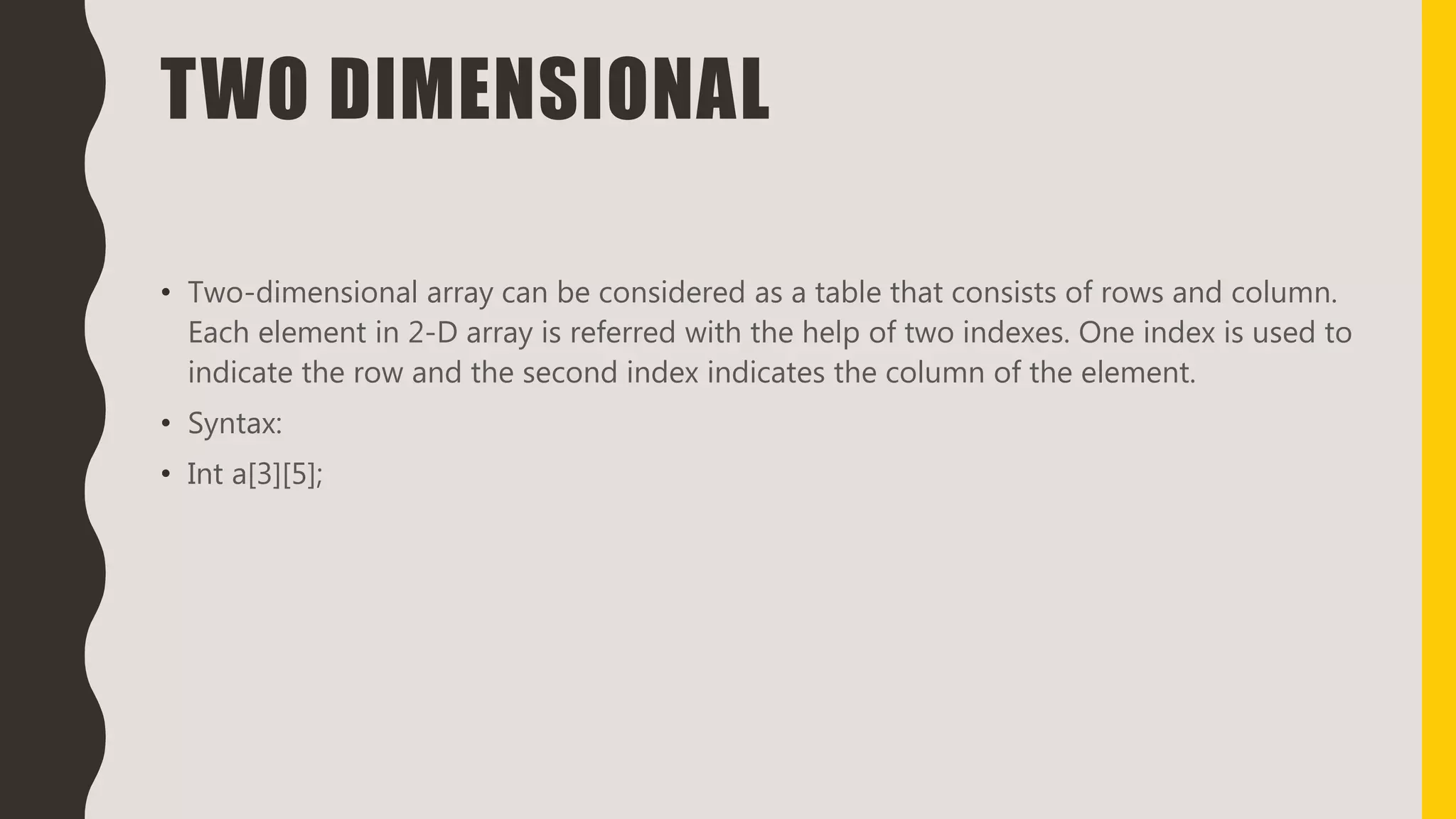 TWO DIMENSIONAL
• Two-dimensional array can be considered as a table that consists of rows and column.
Each element in 2-D array is referred with the help of two indexes. One index is used to
indicate the row and the second index indicates the column of the element.
• Syntax:
• Int a[3][5];
 