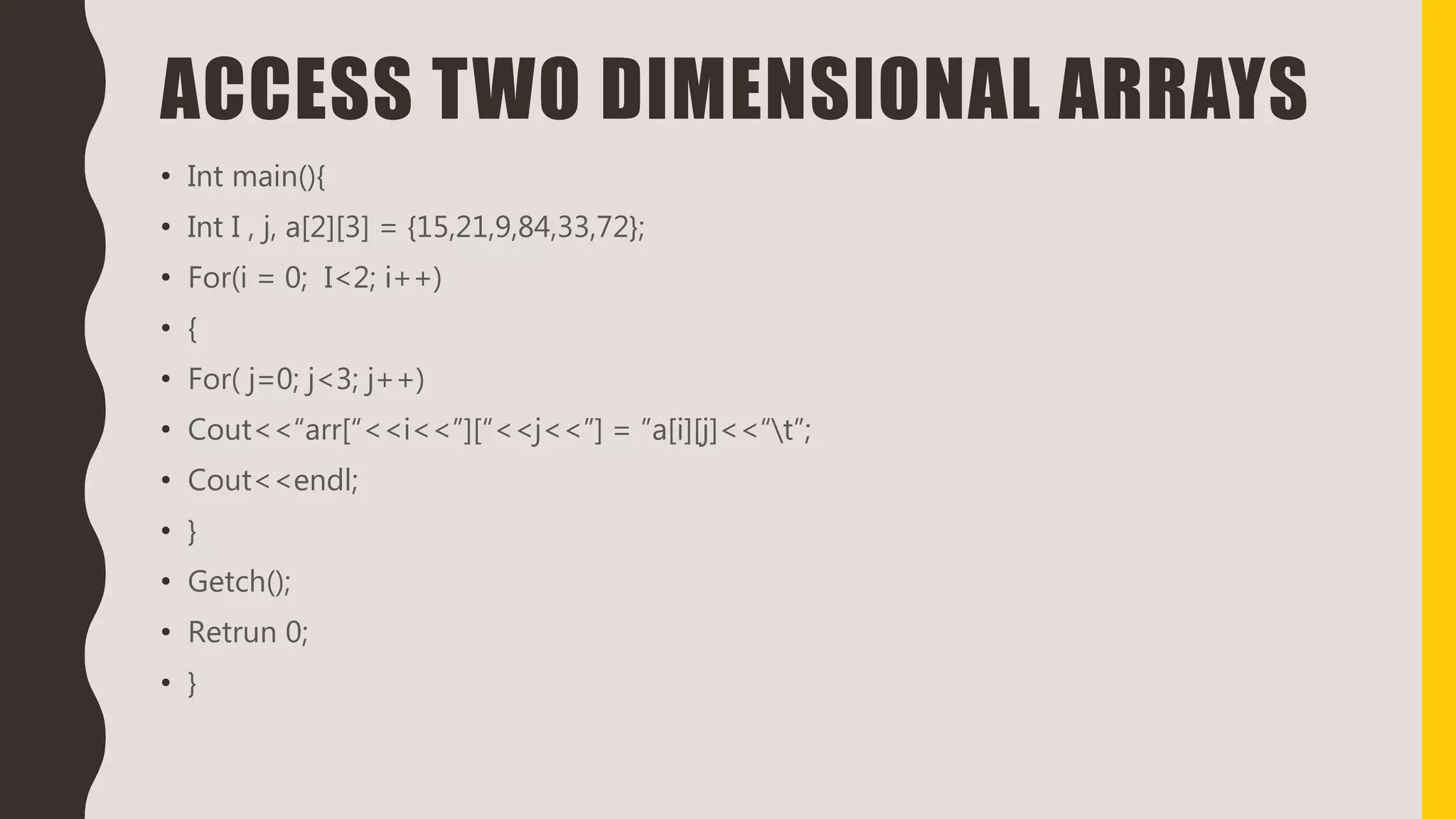 ACCESS TWO DIMENSIONAL ARRAYS
• Int main(){
• Int I , j, a[2][3] = {15,21,9,84,33,72};
• For(i = 0; I<2; i++)
• {
• For( j=0; j<3; j++)
• Cout<<“arr[“<<i<<”][“<<j<<”] = ”a[i][j]<<“t”;
• Cout<<endl;
• }
• Getch();
• Retrun 0;
• }
 
