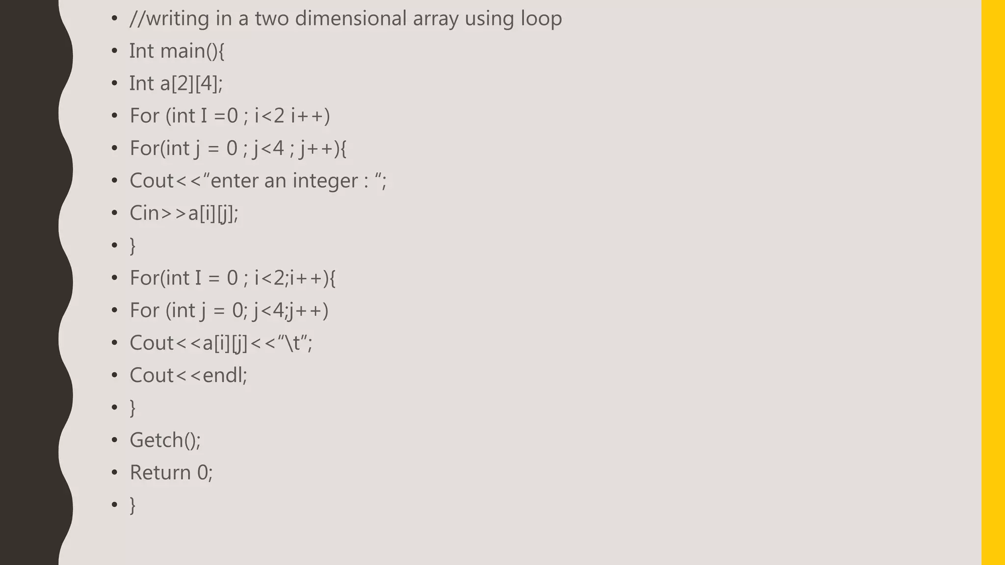 • //writing in a two dimensional array using loop
• Int main(){
• Int a[2][4];
• For (int I =0 ; i<2 i++)
• For(int j = 0 ; j<4 ; j++){
• Cout<<“enter an integer : “;
• Cin>>a[i][j];
• }
• For(int I = 0 ; i<2;i++){
• For (int j = 0; j<4;j++)
• Cout<<a[i][j]<<“t”;
• Cout<<endl;
• }
• Getch();
• Return 0;
• }
 