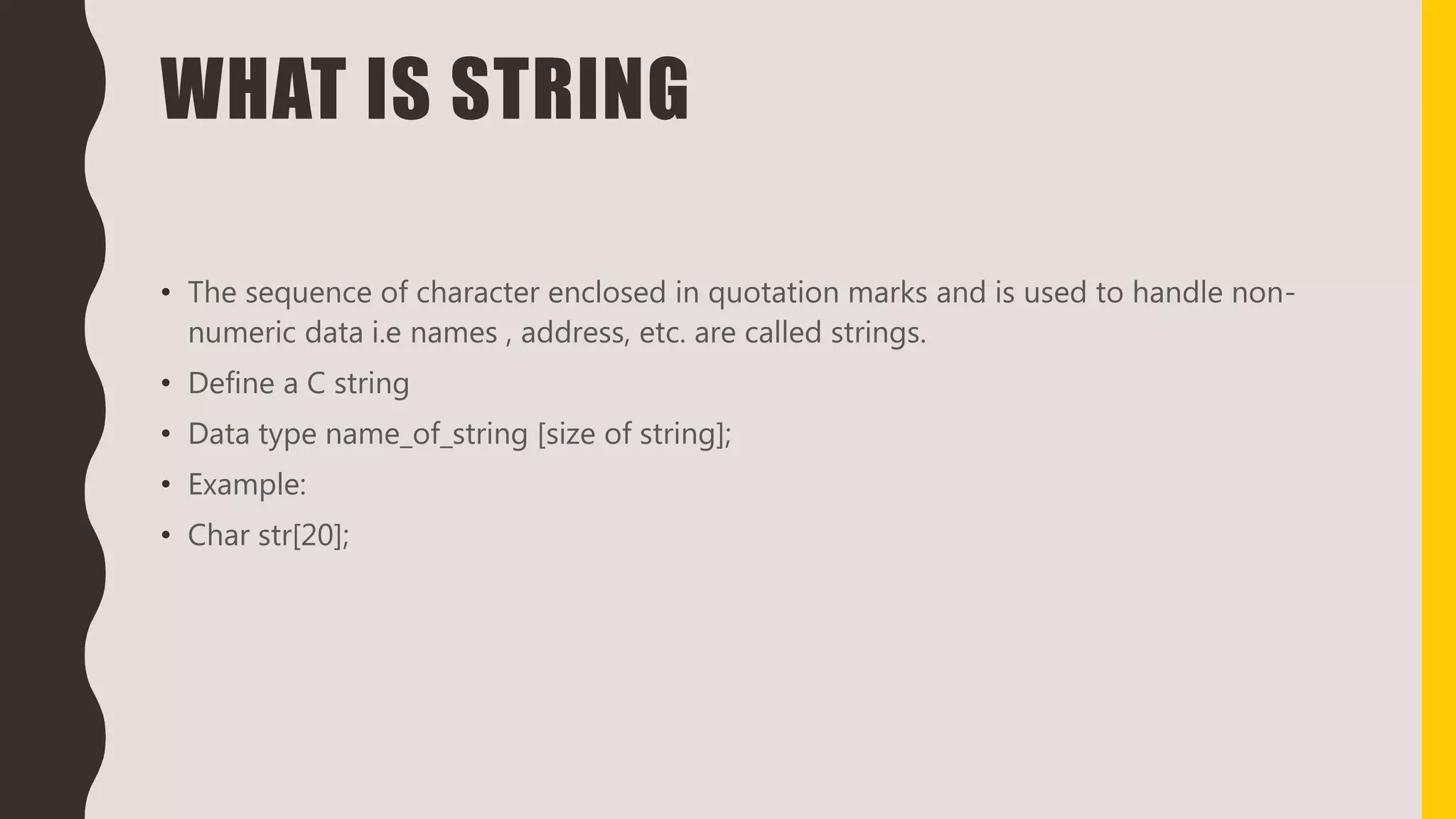 WHAT IS STRING
• The sequence of character enclosed in quotation marks and is used to handle non-
numeric data i.e names , address, etc. are called strings.
• Define a C string
• Data type name_of_string [size of string];
• Example:
• Char str[20];
 