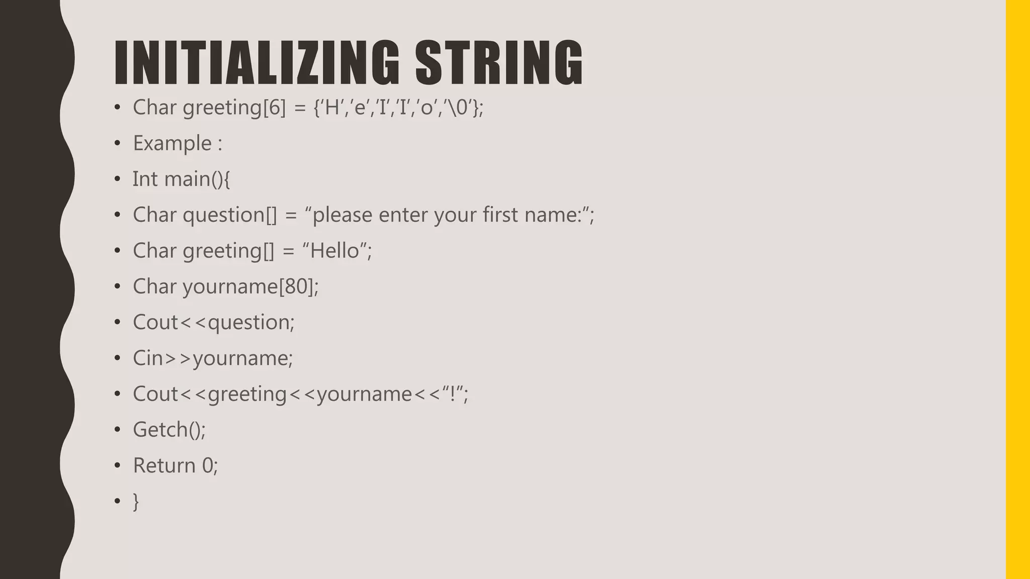 INITIALIZING STRING
• Char greeting[6] = {‘H’,’e’,’I’,’I’,’o’,’0’};
• Example :
• Int main(){
• Char question[] = “please enter your first name:”;
• Char greeting[] = “Hello”;
• Char yourname[80];
• Cout<<question;
• Cin>>yourname;
• Cout<<greeting<<yourname<<“!”;
• Getch();
• Return 0;
• }
 