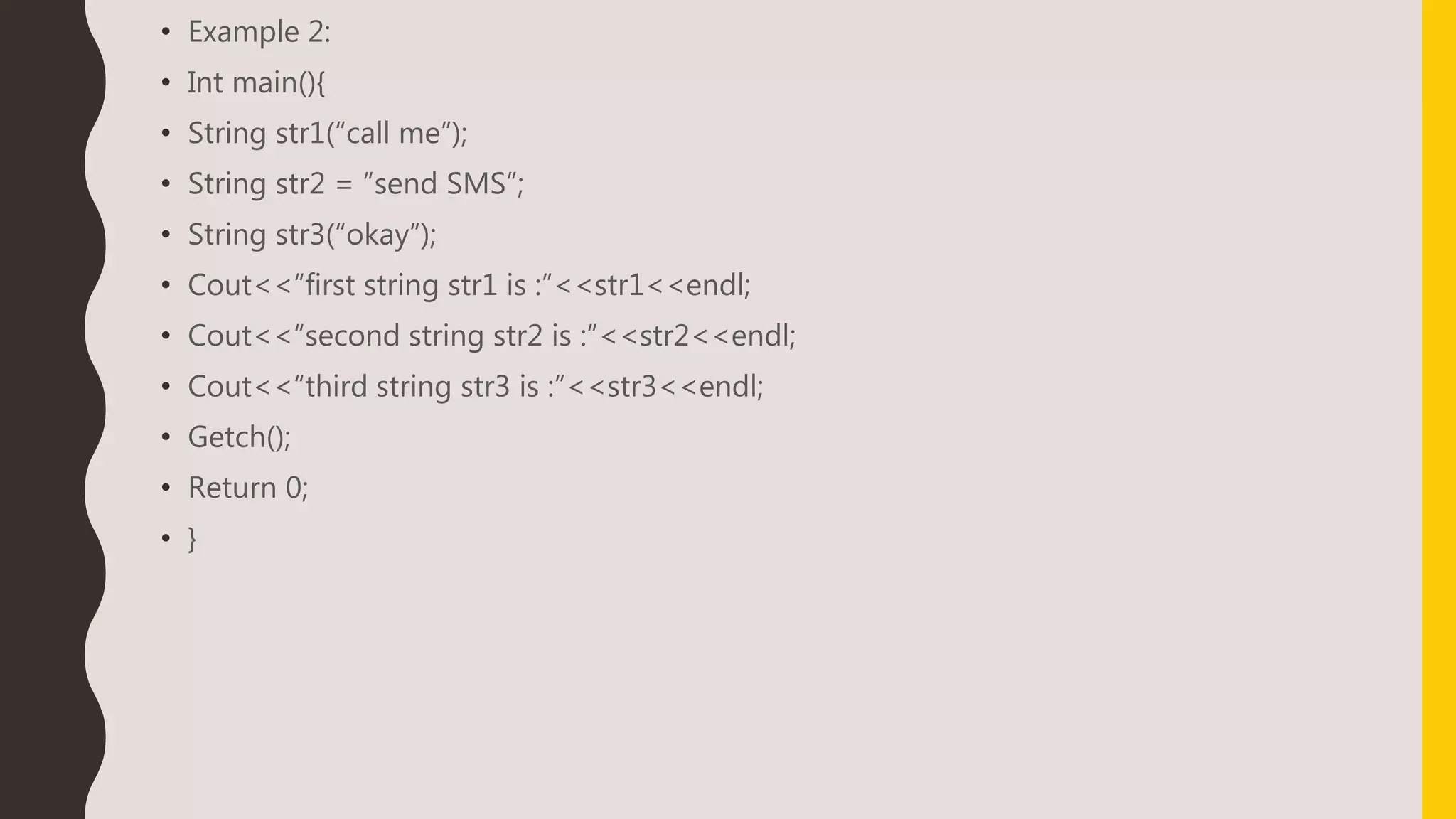• Example 2:
• Int main(){
• String str1(“call me”);
• String str2 = ”send SMS”;
• String str3(“okay”);
• Cout<<“first string str1 is :”<<str1<<endl;
• Cout<<“second string str2 is :”<<str2<<endl;
• Cout<<“third string str3 is :”<<str3<<endl;
• Getch();
• Return 0;
• }
 