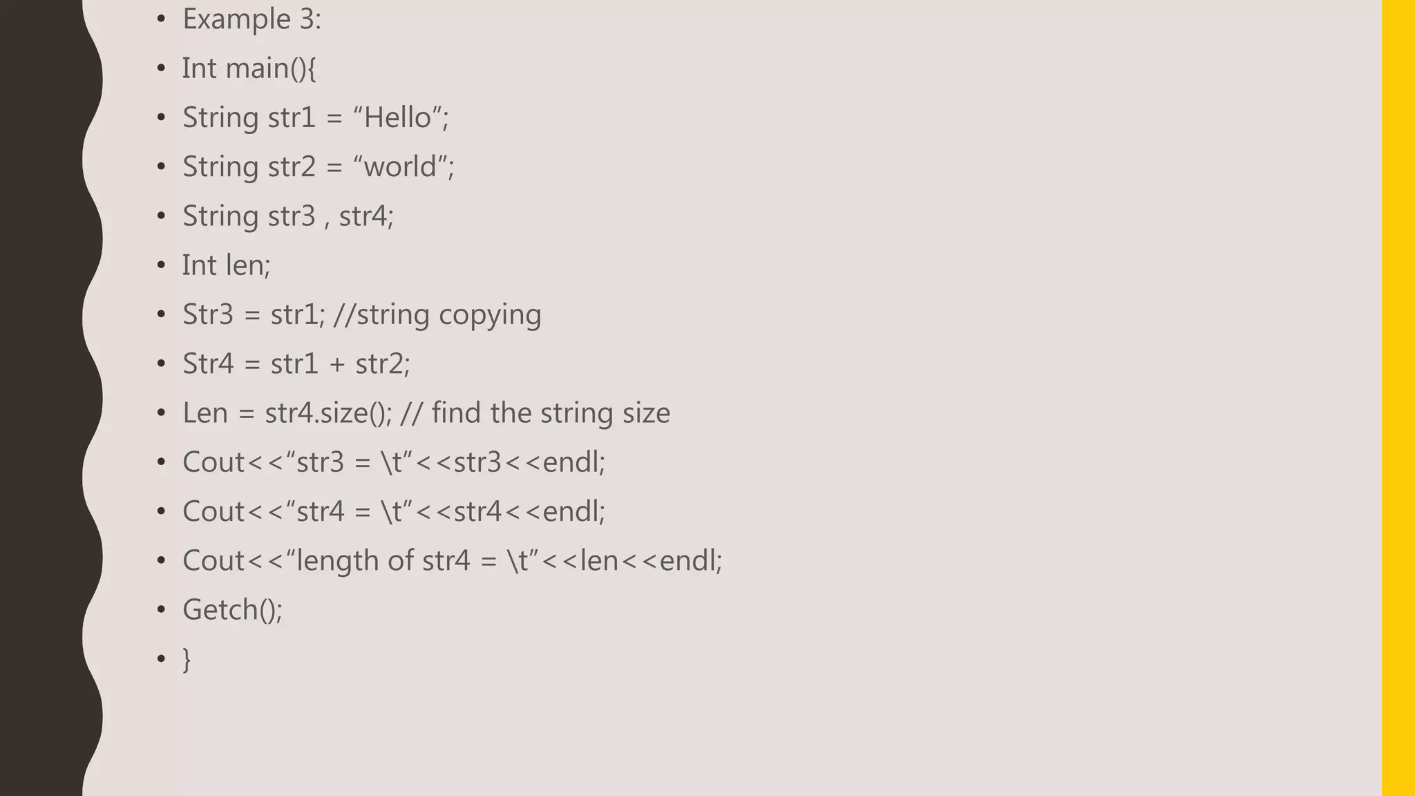• Example 3:
• Int main(){
• String str1 = “Hello”;
• String str2 = “world”;
• String str3 , str4;
• Int len;
• Str3 = str1; //string copying
• Str4 = str1 + str2;
• Len = str4.size(); // find the string size
• Cout<<“str3 = t”<<str3<<endl;
• Cout<<“str4 = t”<<str4<<endl;
• Cout<<“length of str4 = t”<<len<<endl;
• Getch();
• }
 