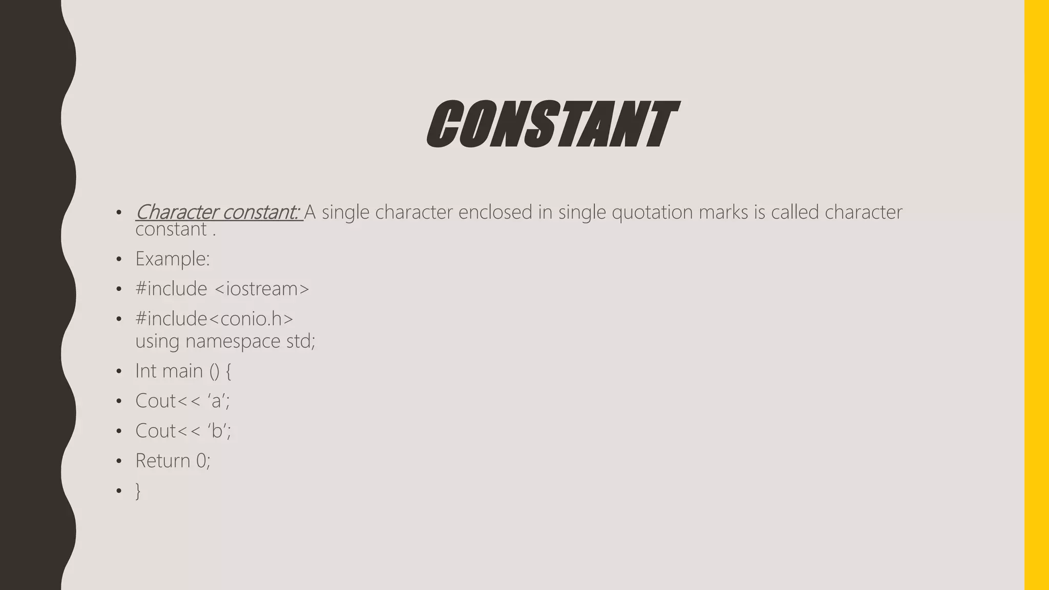 CONSTANT
• Character constant: A single character enclosed in single quotation marks is called character
constant .
• Example:
• #include <iostream>
• #include<conio.h>
using namespace std;
• Int main () {
• Cout<< ‘a’;
• Cout<< ‘b’;
• Return 0;
• }
 