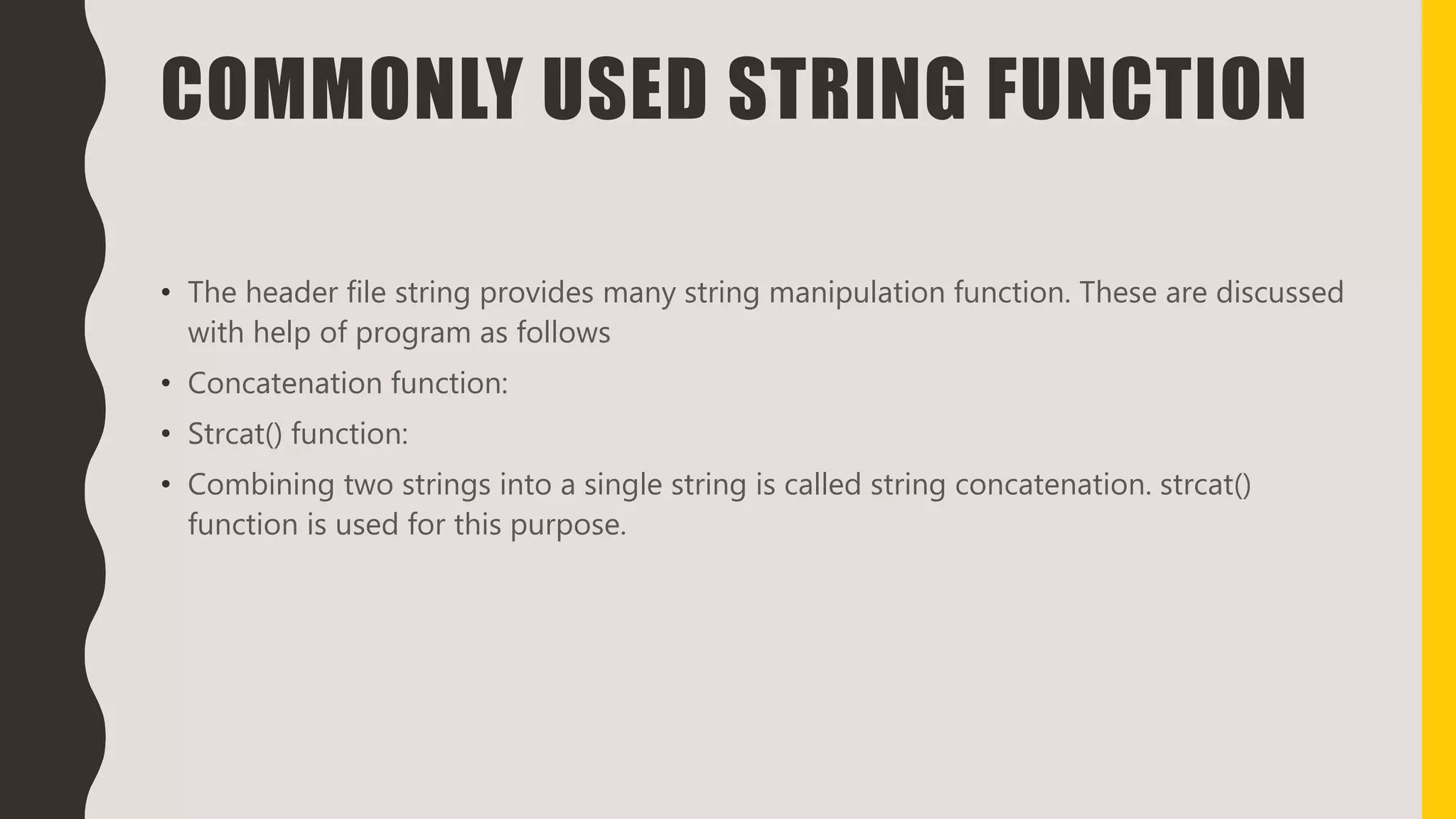 COMMONLY USED STRING FUNCTION
• The header file string provides many string manipulation function. These are discussed
with help of program as follows
• Concatenation function:
• Strcat() function:
• Combining two strings into a single string is called string concatenation. strcat()
function is used for this purpose.
 