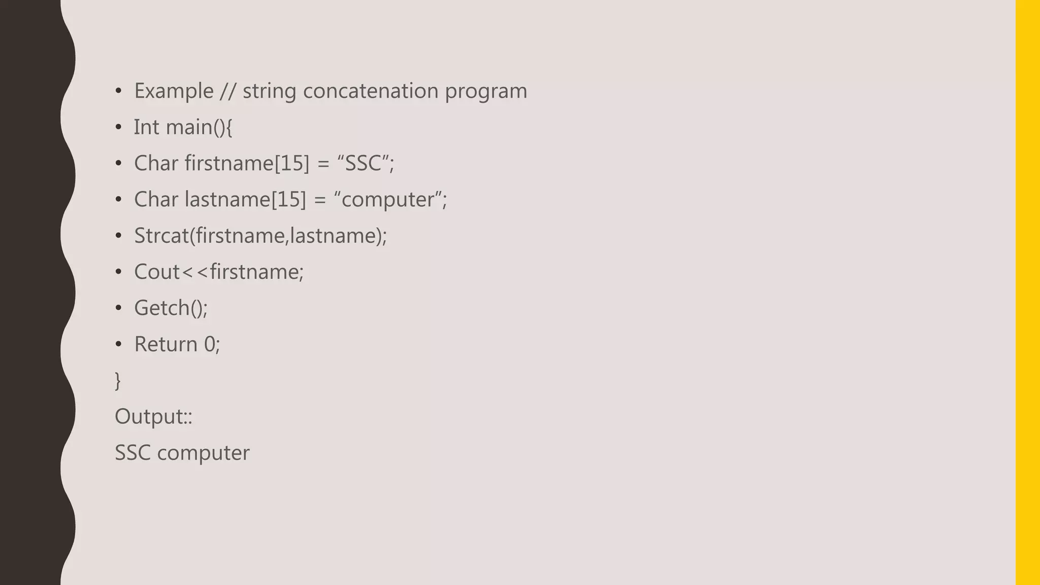 • Example // string concatenation program
• Int main(){
• Char firstname[15] = “SSC”;
• Char lastname[15] = “computer”;
• Strcat(firstname,lastname);
• Cout<<firstname;
• Getch();
• Return 0;
}
Output::
SSC computer
 