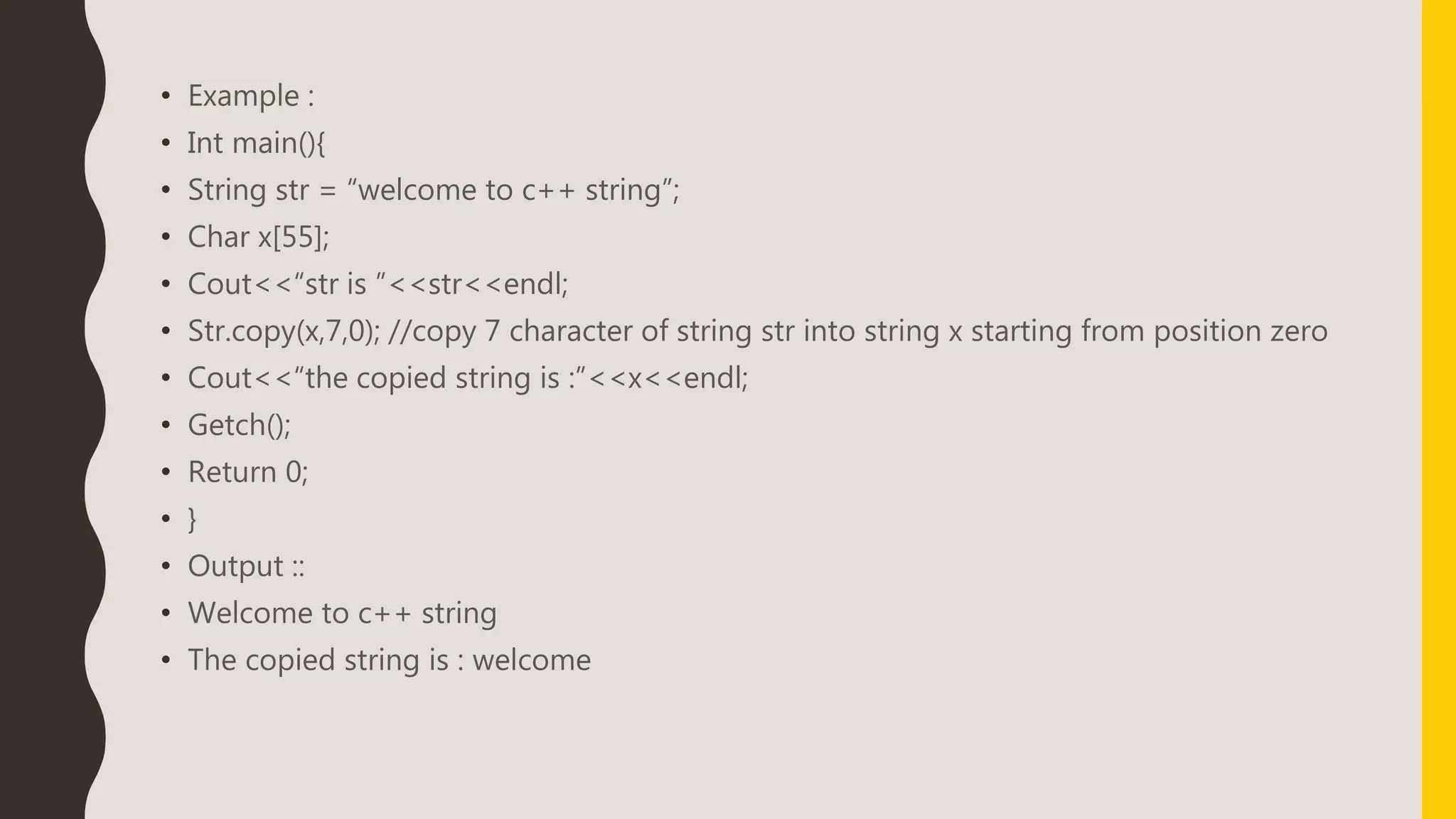 • Example :
• Int main(){
• String str = “welcome to c++ string”;
• Char x[55];
• Cout<<“str is ”<<str<<endl;
• Str.copy(x,7,0); //copy 7 character of string str into string x starting from position zero
• Cout<<“the copied string is :”<<x<<endl;
• Getch();
• Return 0;
• }
• Output ::
• Welcome to c++ string
• The copied string is : welcome
 