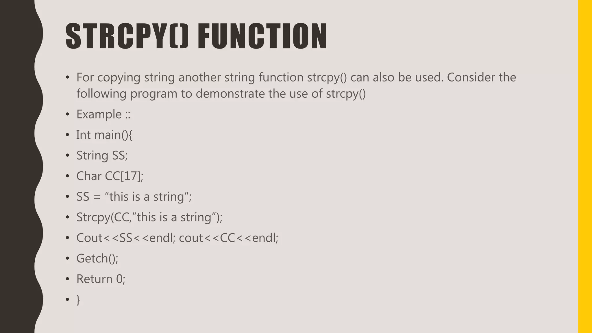 STRCPY() FUNCTION
• For copying string another string function strcpy() can also be used. Consider the
following program to demonstrate the use of strcpy()
• Example ::
• Int main(){
• String SS;
• Char CC[17];
• SS = “this is a string”;
• Strcpy(CC,”this is a string”);
• Cout<<SS<<endl; cout<<CC<<endl;
• Getch();
• Return 0;
• }
 