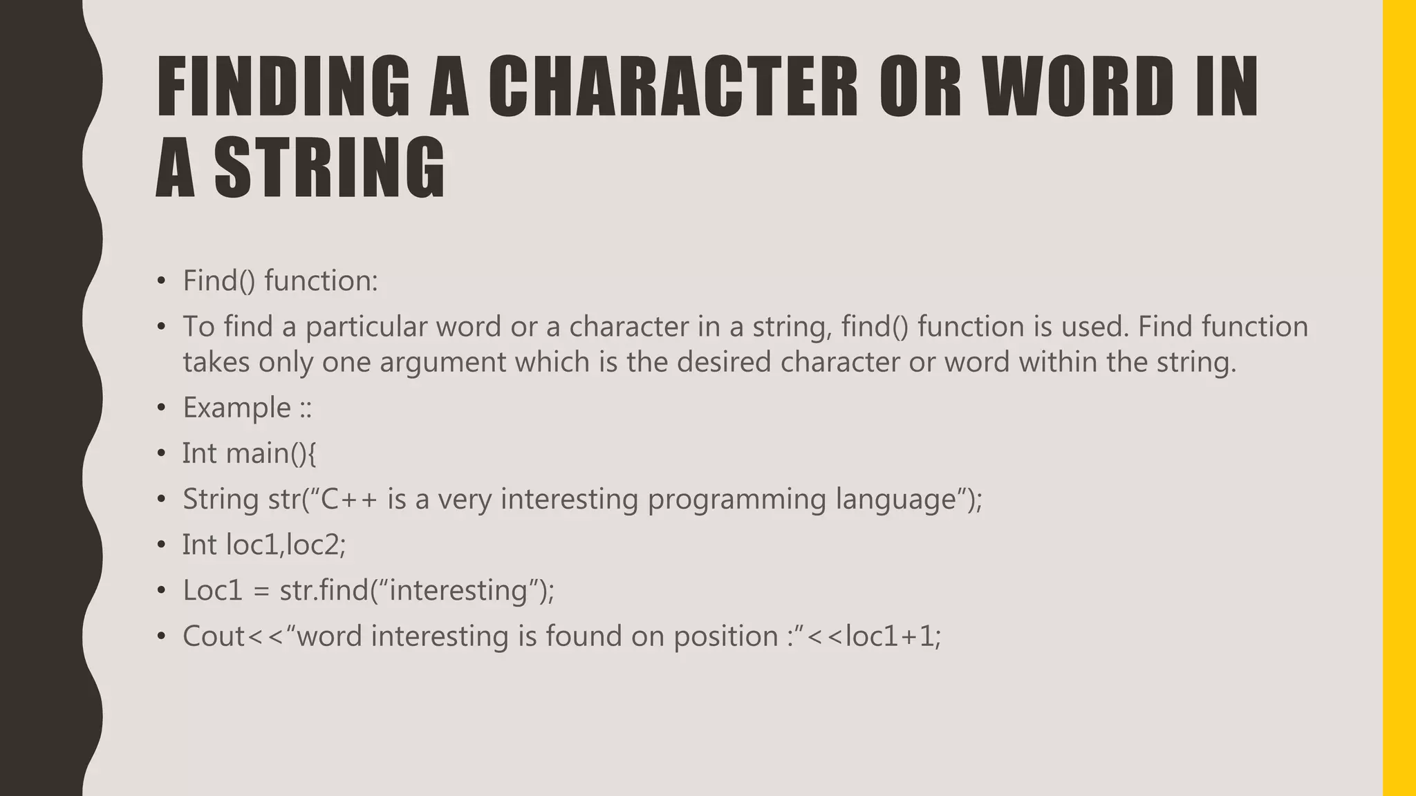 FINDING A CHARACTER OR WORD IN
A STRING
• Find() function:
• To find a particular word or a character in a string, find() function is used. Find function
takes only one argument which is the desired character or word within the string.
• Example ::
• Int main(){
• String str(“C++ is a very interesting programming language”);
• Int loc1,loc2;
• Loc1 = str.find(“interesting”);
• Cout<<“word interesting is found on position :”<<loc1+1;
 