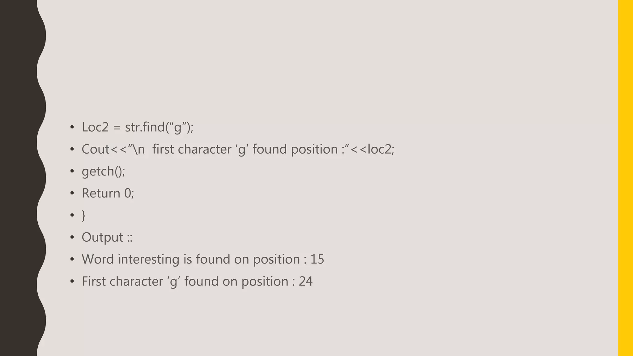 • Loc2 = str.find(“g”);
• Cout<<“n first character ‘g’ found position :”<<loc2;
• getch();
• Return 0;
• }
• Output ::
• Word interesting is found on position : 15
• First character ‘g’ found on position : 24
 