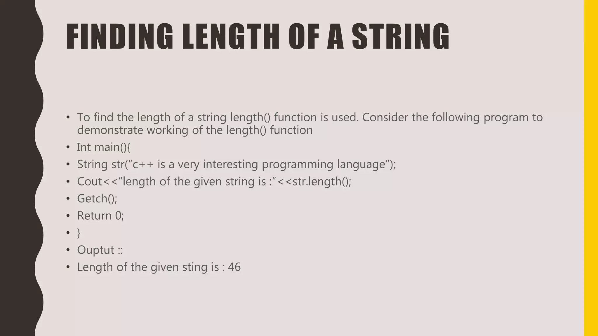 FINDING LENGTH OF A STRING
• To find the length of a string length() function is used. Consider the following program to
demonstrate working of the length() function
• Int main(){
• String str(“c++ is a very interesting programming language”);
• Cout<<“length of the given string is :”<<str.length();
• Getch();
• Return 0;
• }
• Ouptut ::
• Length of the given sting is : 46
 