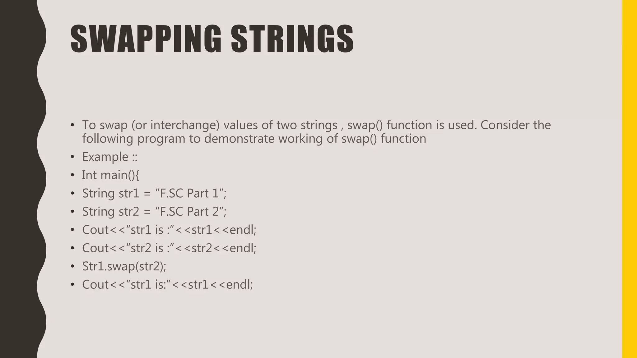 SWAPPING STRINGS
• To swap (or interchange) values of two strings , swap() function is used. Consider the
following program to demonstrate working of swap() function
• Example ::
• Int main(){
• String str1 = “F.SC Part 1”;
• String str2 = “F.SC Part 2”;
• Cout<<“str1 is :”<<str1<<endl;
• Cout<<“str2 is :”<<str2<<endl;
• Str1.swap(str2);
• Cout<<“str1 is:”<<str1<<endl;
 