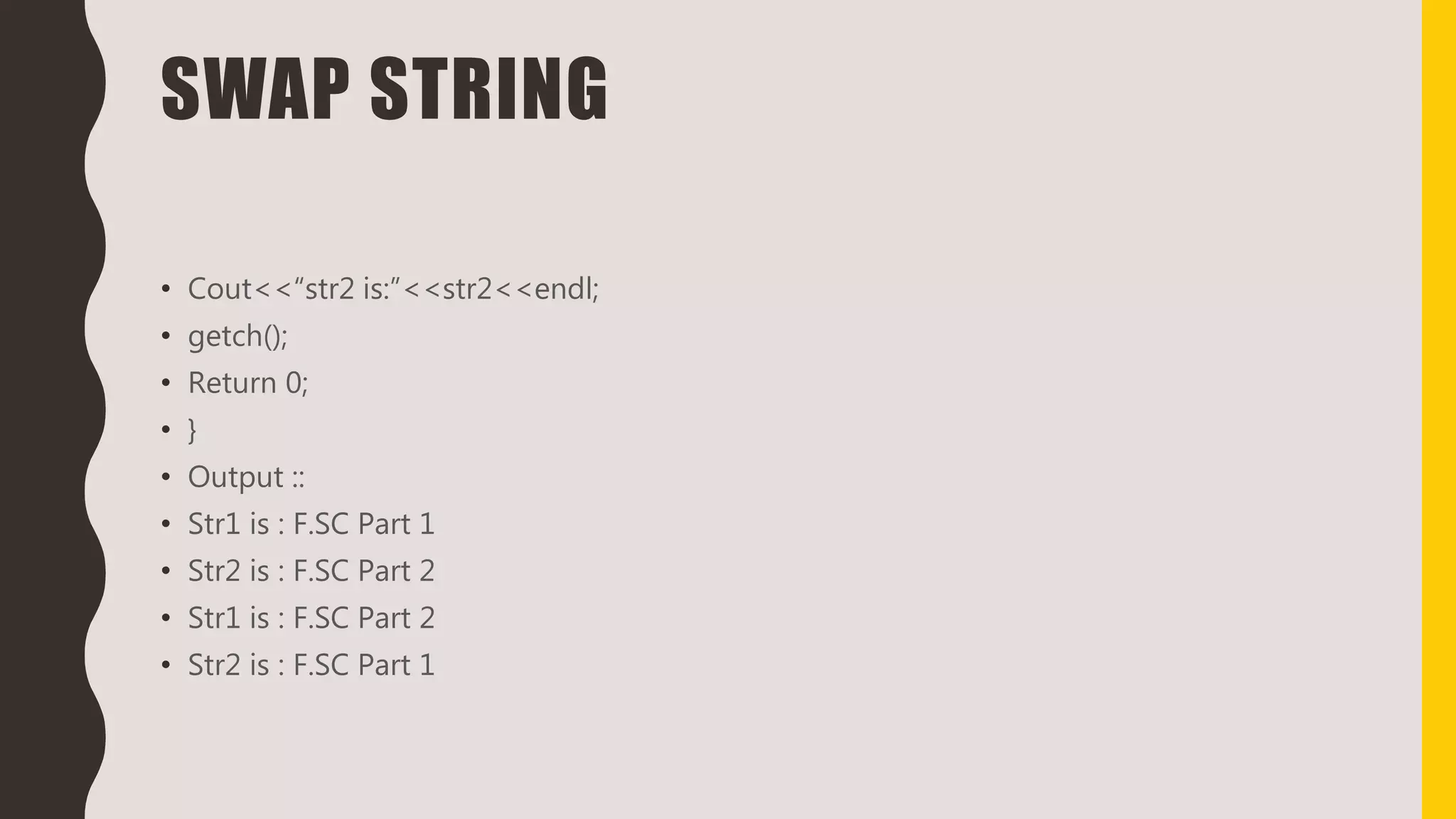 SWAP STRING
• Cout<<“str2 is:”<<str2<<endl;
• getch();
• Return 0;
• }
• Output ::
• Str1 is : F.SC Part 1
• Str2 is : F.SC Part 2
• Str1 is : F.SC Part 2
• Str2 is : F.SC Part 1
 