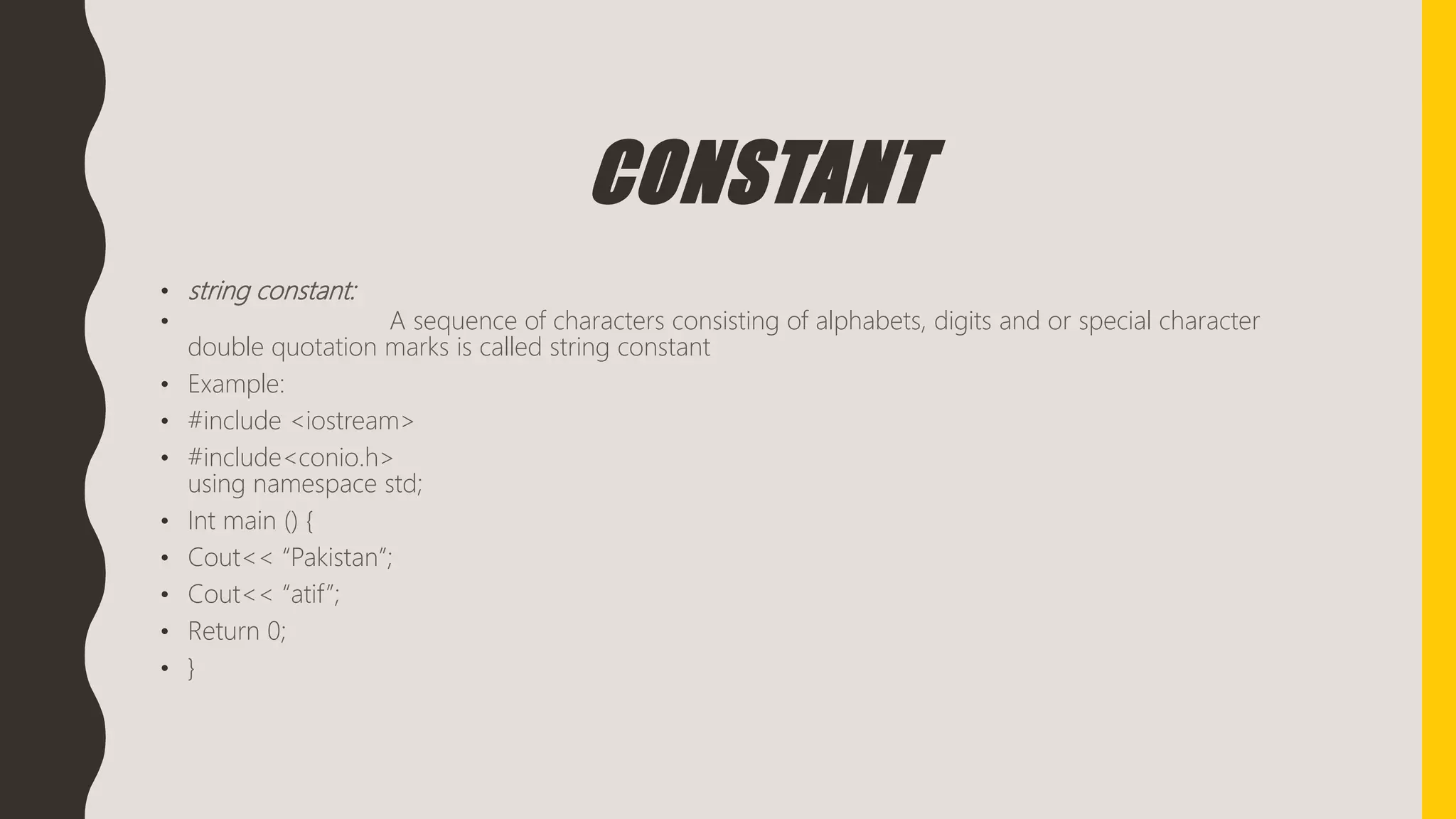 CONSTANT
• string constant:
• A sequence of characters consisting of alphabets, digits and or special character
double quotation marks is called string constant
• Example:
• #include <iostream>
• #include<conio.h>
using namespace std;
• Int main () {
• Cout<< “Pakistan”;
• Cout<< “atif”;
• Return 0;
• }
 