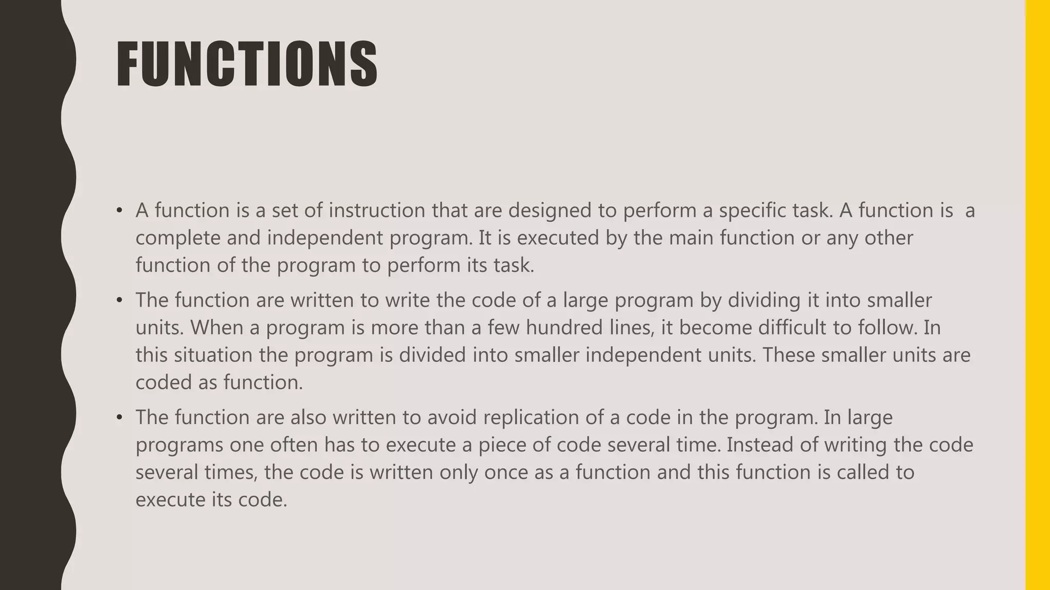 FUNCTIONS
• A function is a set of instruction that are designed to perform a specific task. A function is a
complete and independent program. It is executed by the main function or any other
function of the program to perform its task.
• The function are written to write the code of a large program by dividing it into smaller
units. When a program is more than a few hundred lines, it become difficult to follow. In
this situation the program is divided into smaller independent units. These smaller units are
coded as function.
• The function are also written to avoid replication of a code in the program. In large
programs one often has to execute a piece of code several time. Instead of writing the code
several times, the code is written only once as a function and this function is called to
execute its code.
 