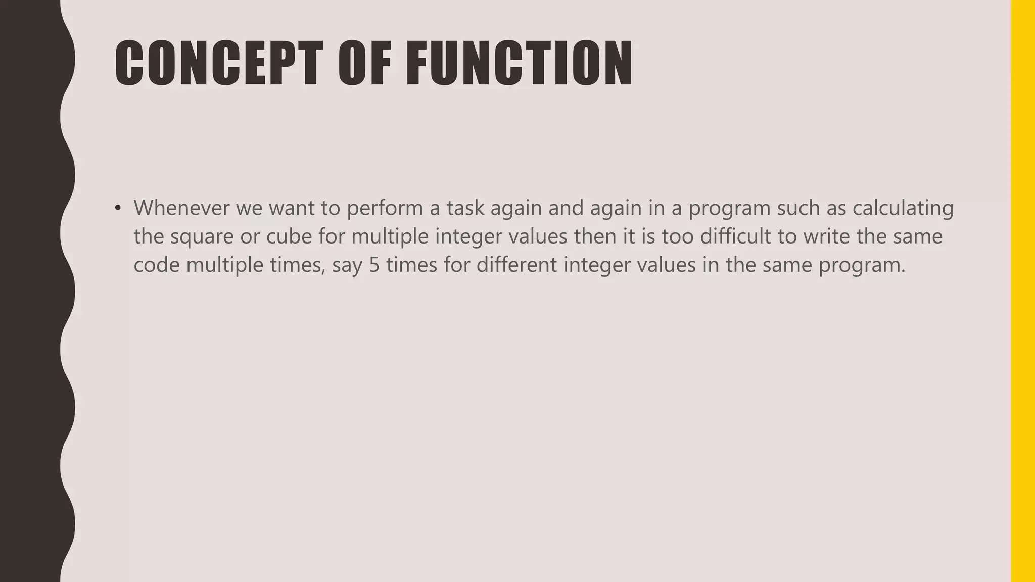 CONCEPT OF FUNCTION
• Whenever we want to perform a task again and again in a program such as calculating
the square or cube for multiple integer values then it is too difficult to write the same
code multiple times, say 5 times for different integer values in the same program.
 