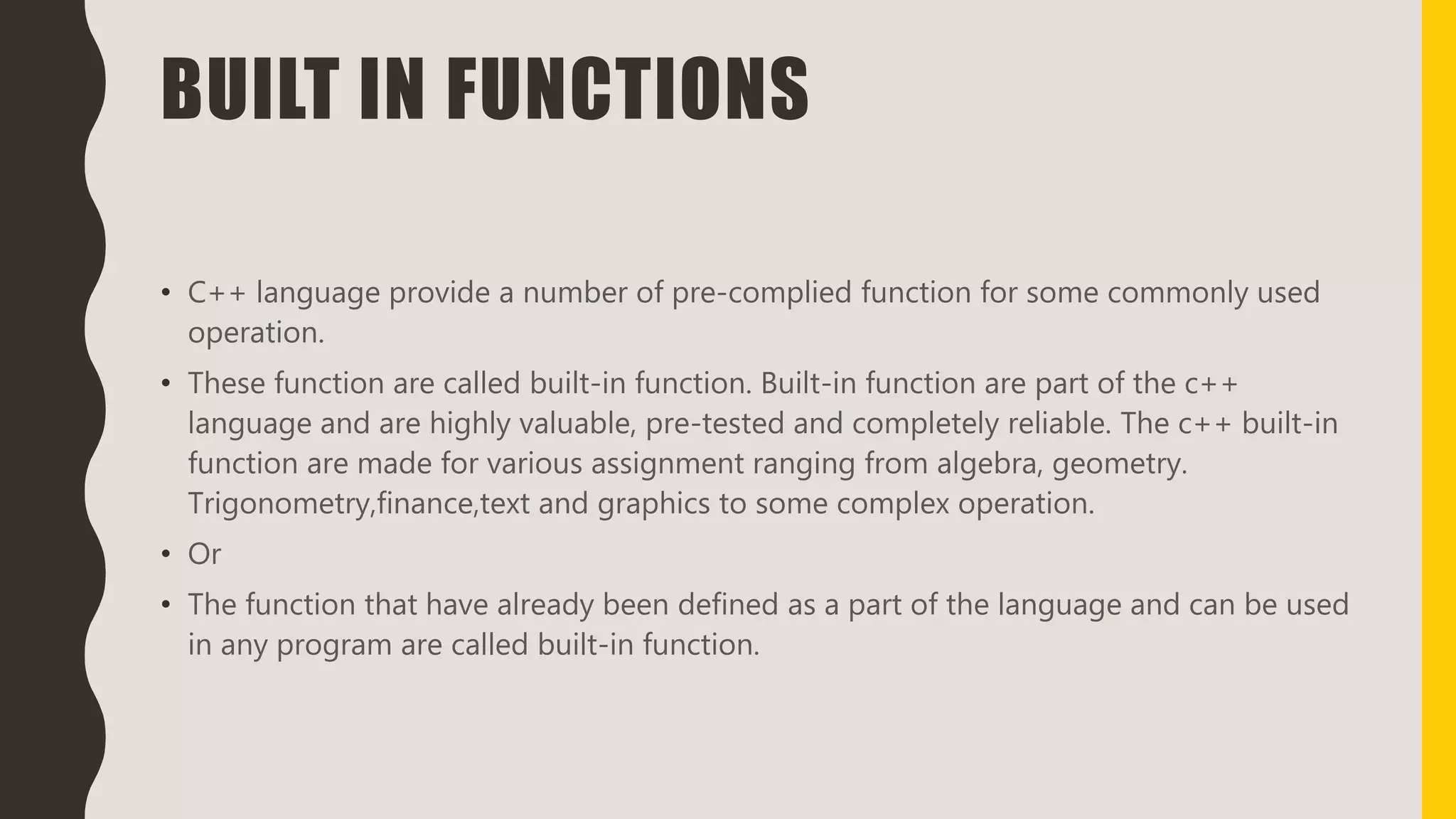 BUILT IN FUNCTIONS
• C++ language provide a number of pre-complied function for some commonly used
operation.
• These function are called built-in function. Built-in function are part of the c++
language and are highly valuable, pre-tested and completely reliable. The c++ built-in
function are made for various assignment ranging from algebra, geometry.
Trigonometry,finance,text and graphics to some complex operation.
• Or
• The function that have already been defined as a part of the language and can be used
in any program are called built-in function.
 