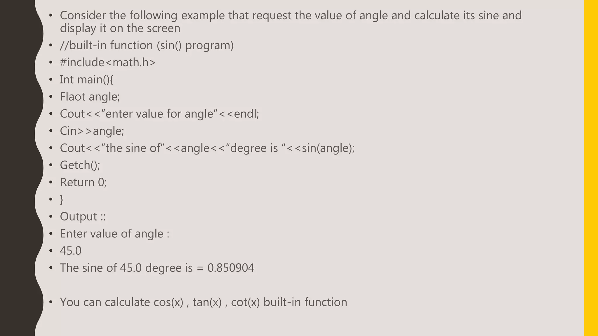 • Consider the following example that request the value of angle and calculate its sine and
display it on the screen
• //built-in function (sin() program)
• #include<math.h>
• Int main(){
• Flaot angle;
• Cout<<“enter value for angle”<<endl;
• Cin>>angle;
• Cout<<“the sine of”<<angle<<“degree is “<<sin(angle);
• Getch();
• Return 0;
• }
• Output ::
• Enter value of angle :
• 45.0
• The sine of 45.0 degree is = 0.850904
• You can calculate cos(x) , tan(x) , cot(x) built-in function
 