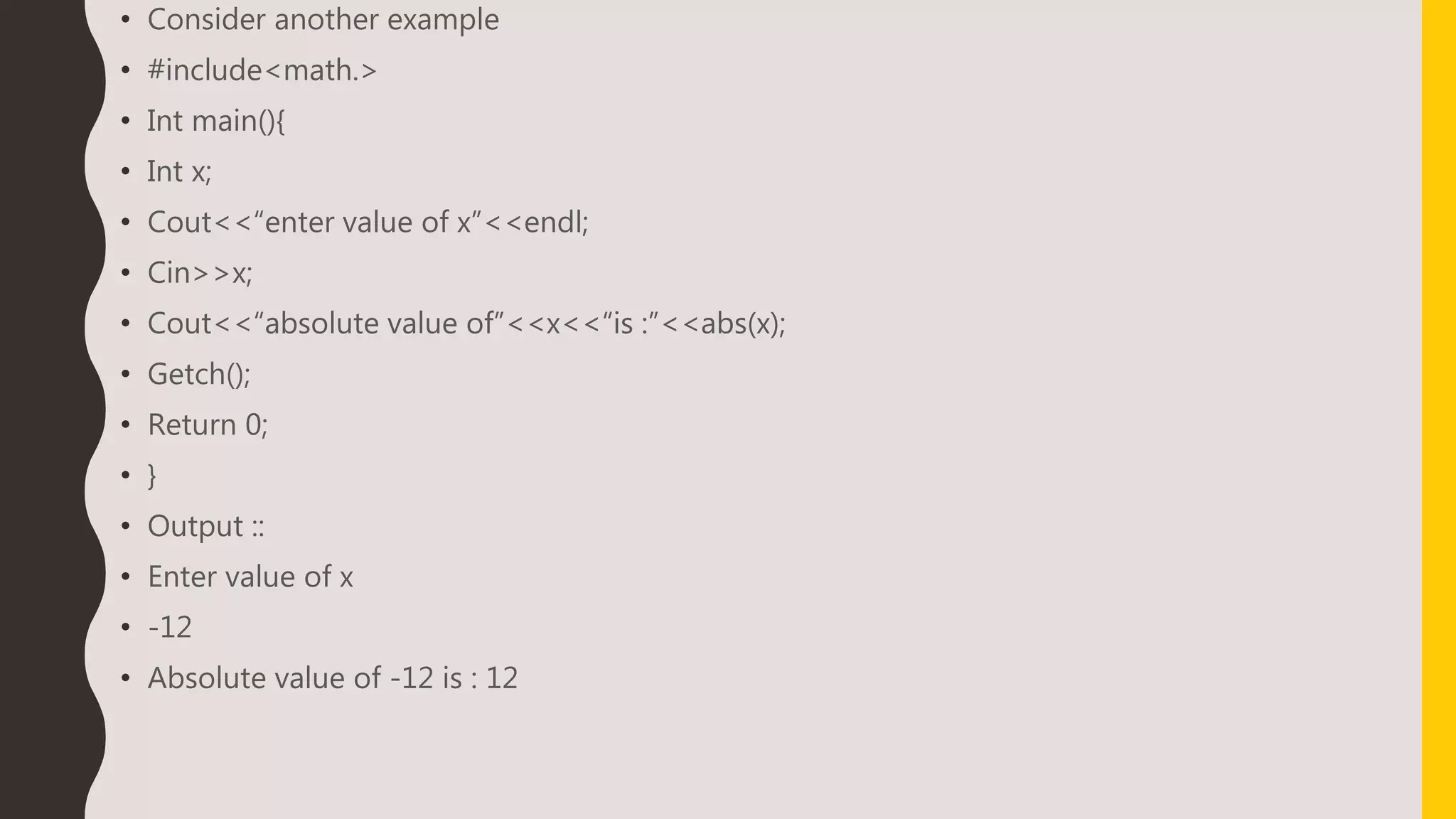 • Consider another example
• #include<math.>
• Int main(){
• Int x;
• Cout<<“enter value of x”<<endl;
• Cin>>x;
• Cout<<“absolute value of”<<x<<“is :”<<abs(x);
• Getch();
• Return 0;
• }
• Output ::
• Enter value of x
• -12
• Absolute value of -12 is : 12
 