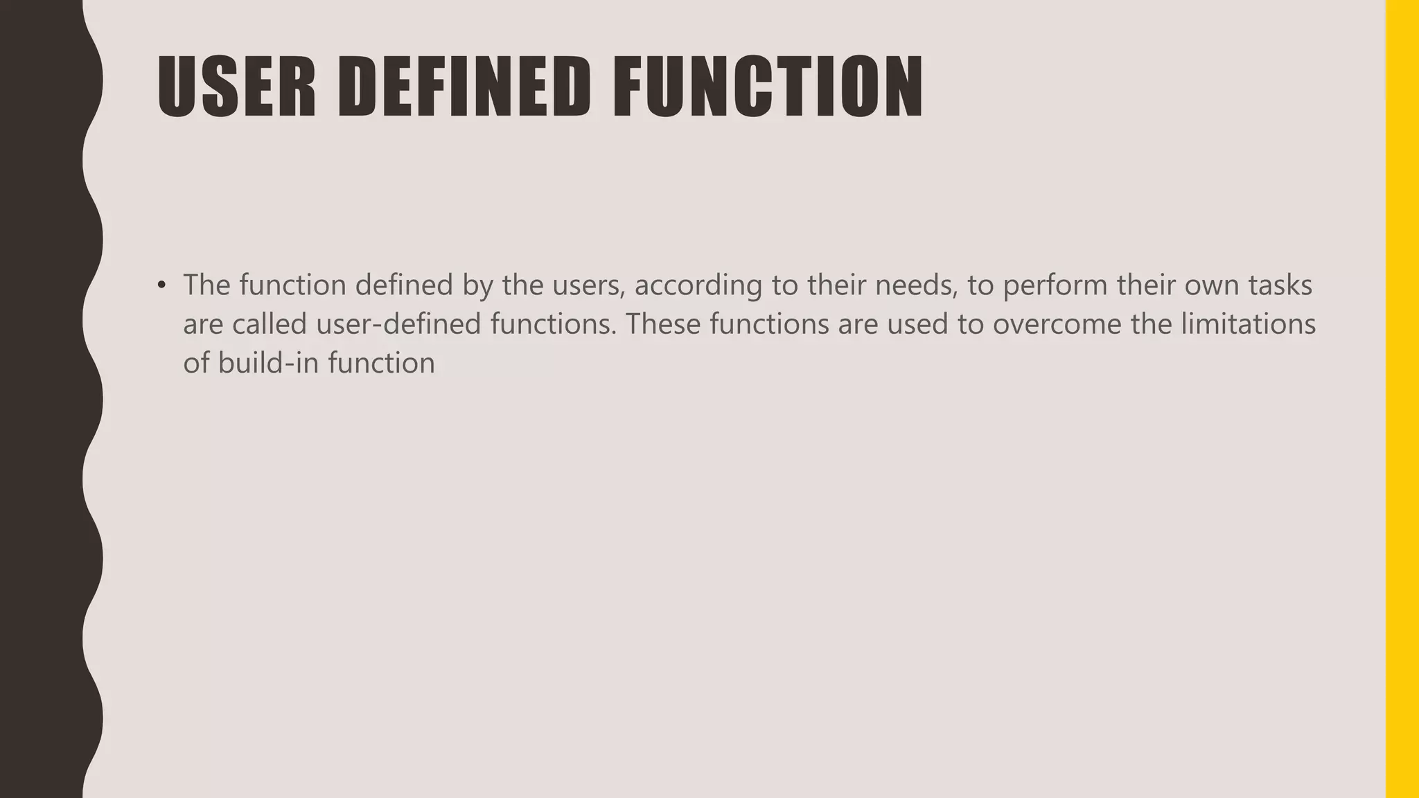 USER DEFINED FUNCTION
• The function defined by the users, according to their needs, to perform their own tasks
are called user-defined functions. These functions are used to overcome the limitations
of build-in function
 