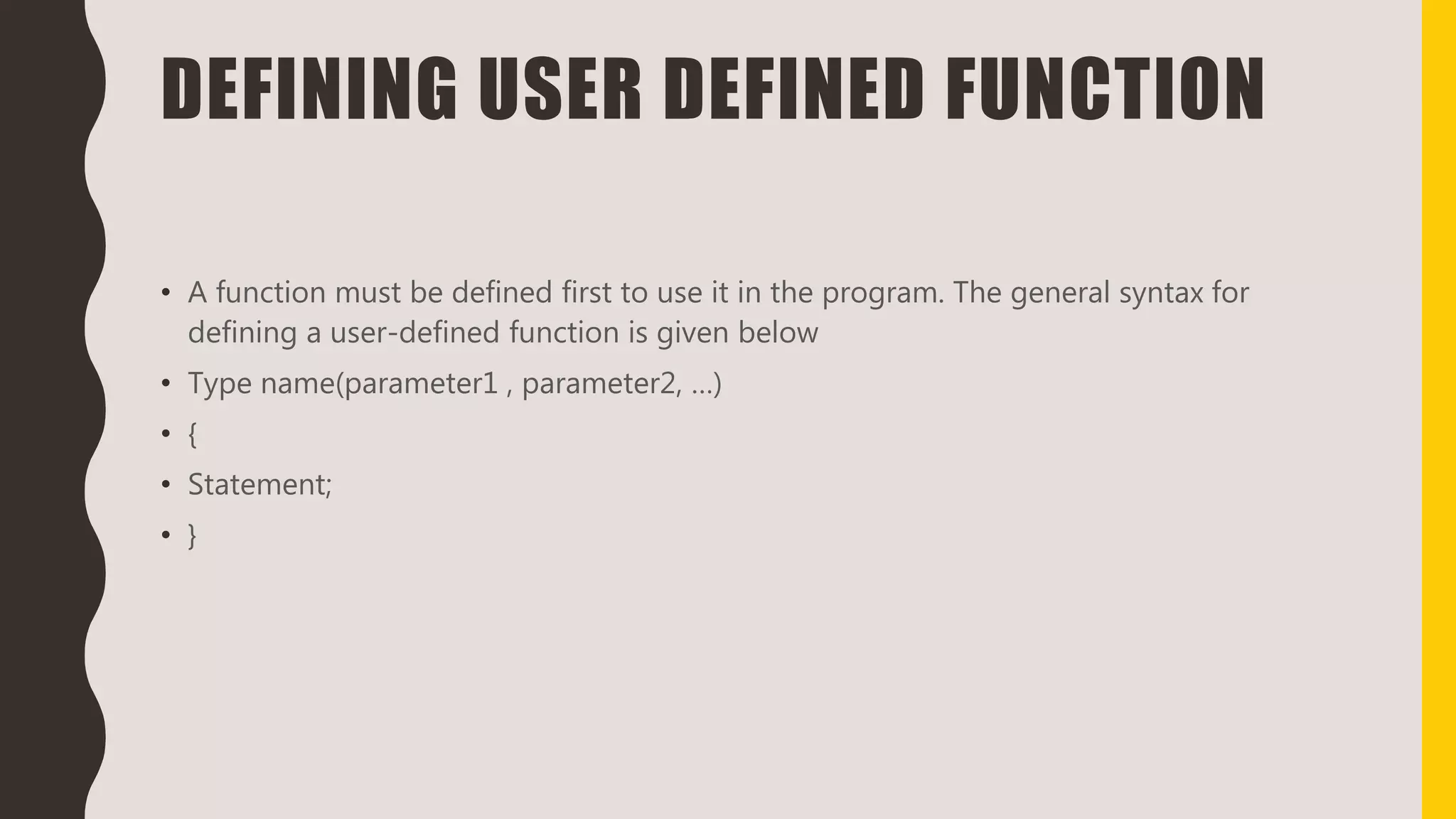 DEFINING USER DEFINED FUNCTION
• A function must be defined first to use it in the program. The general syntax for
defining a user-defined function is given below
• Type name(parameter1 , parameter2, …)
• {
• Statement;
• }
 