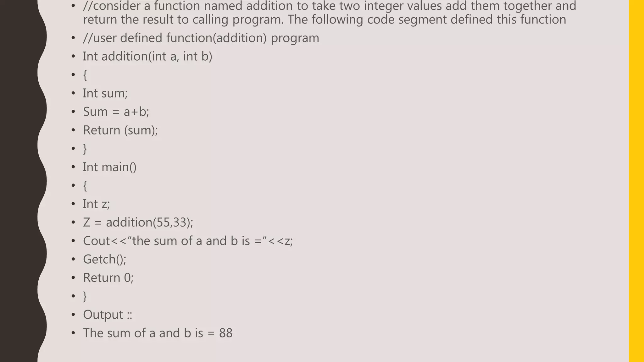 • //consider a function named addition to take two integer values add them together and
return the result to calling program. The following code segment defined this function
• //user defined function(addition) program
• Int addition(int a, int b)
• {
• Int sum;
• Sum = a+b;
• Return (sum);
• }
• Int main()
• {
• Int z;
• Z = addition(55,33);
• Cout<<“the sum of a and b is =“<<z;
• Getch();
• Return 0;
• }
• Output ::
• The sum of a and b is = 88
 
