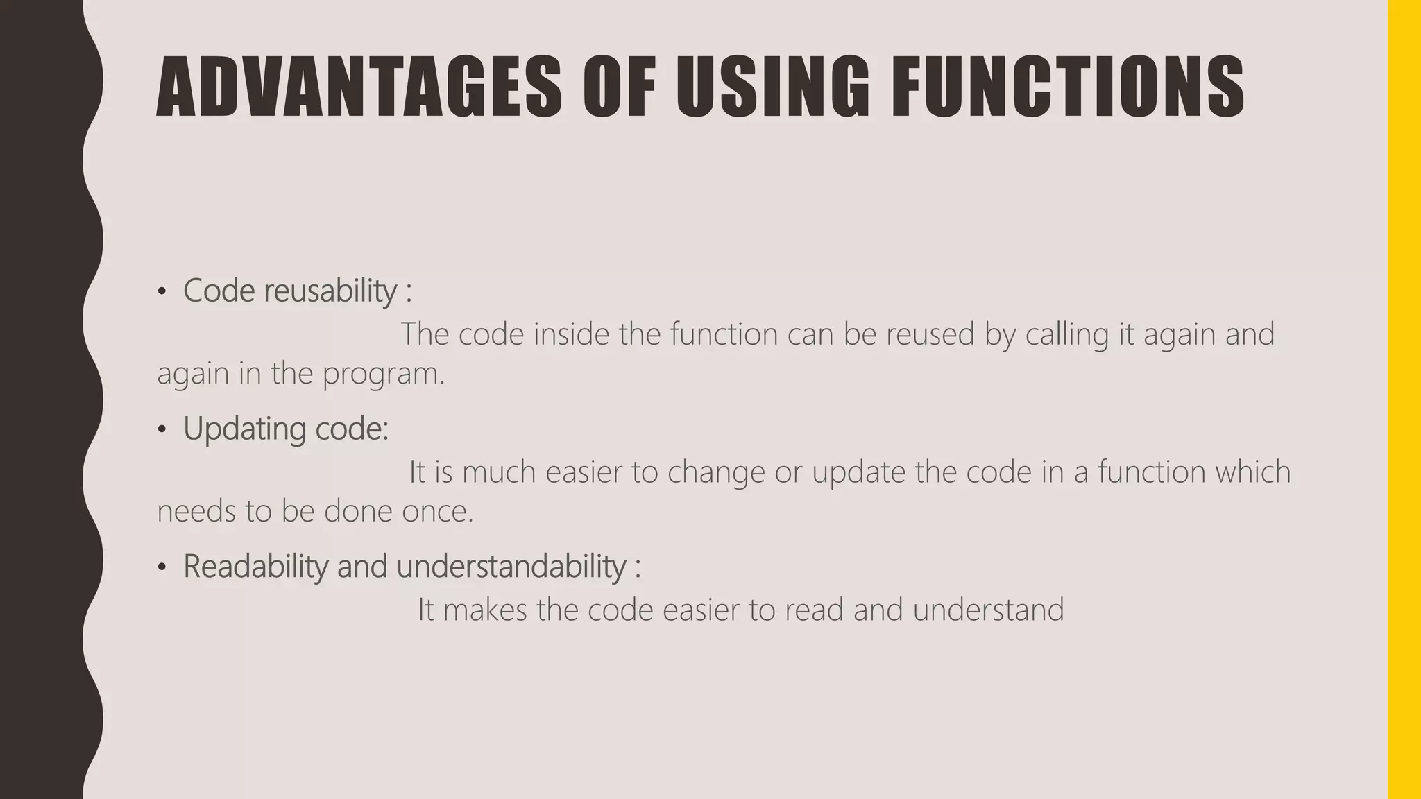 ADVANTAGES OF USING FUNCTIONS
• Code reusability :
The code inside the function can be reused by calling it again and
again in the program.
• Updating code:
It is much easier to change or update the code in a function which
needs to be done once.
• Readability and understandability :
It makes the code easier to read and understand
 