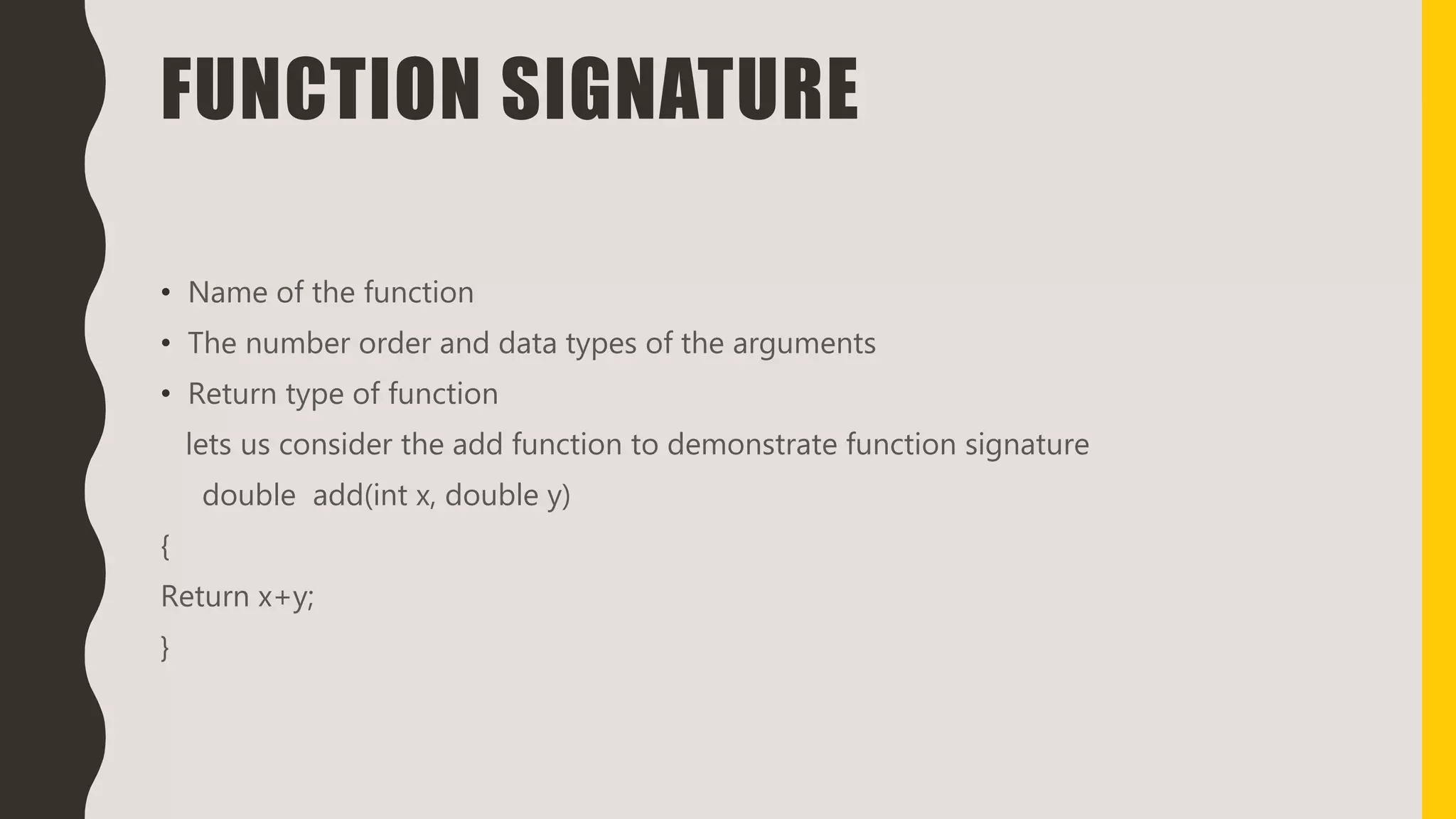 FUNCTION SIGNATURE
• Name of the function
• The number order and data types of the arguments
• Return type of function
lets us consider the add function to demonstrate function signature
double add(int x, double y)
{
Return x+y;
}
 
