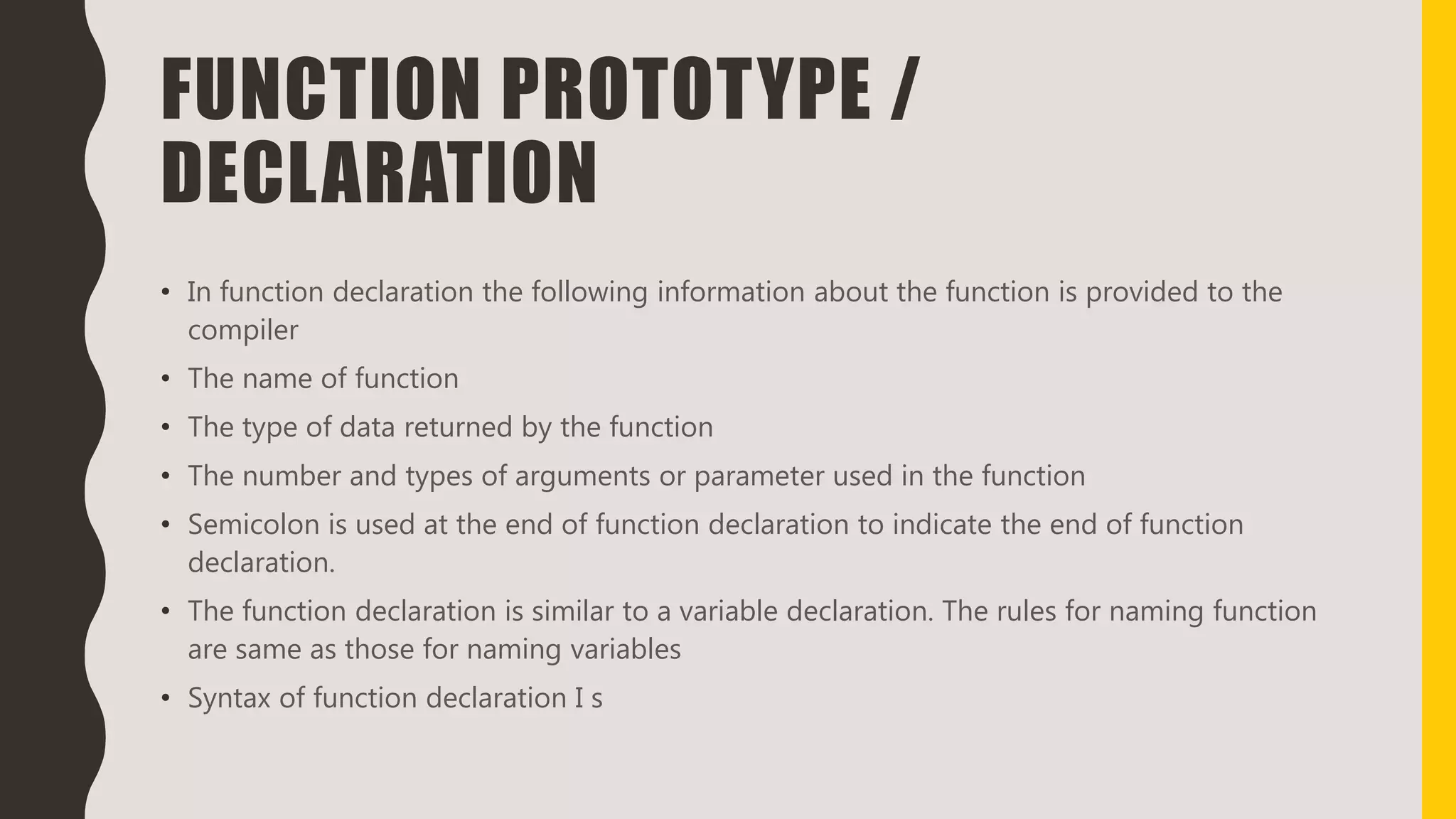 FUNCTION PROTOTYPE /
DECLARATION
• In function declaration the following information about the function is provided to the
compiler
• The name of function
• The type of data returned by the function
• The number and types of arguments or parameter used in the function
• Semicolon is used at the end of function declaration to indicate the end of function
declaration.
• The function declaration is similar to a variable declaration. The rules for naming function
are same as those for naming variables
• Syntax of function declaration I s
 