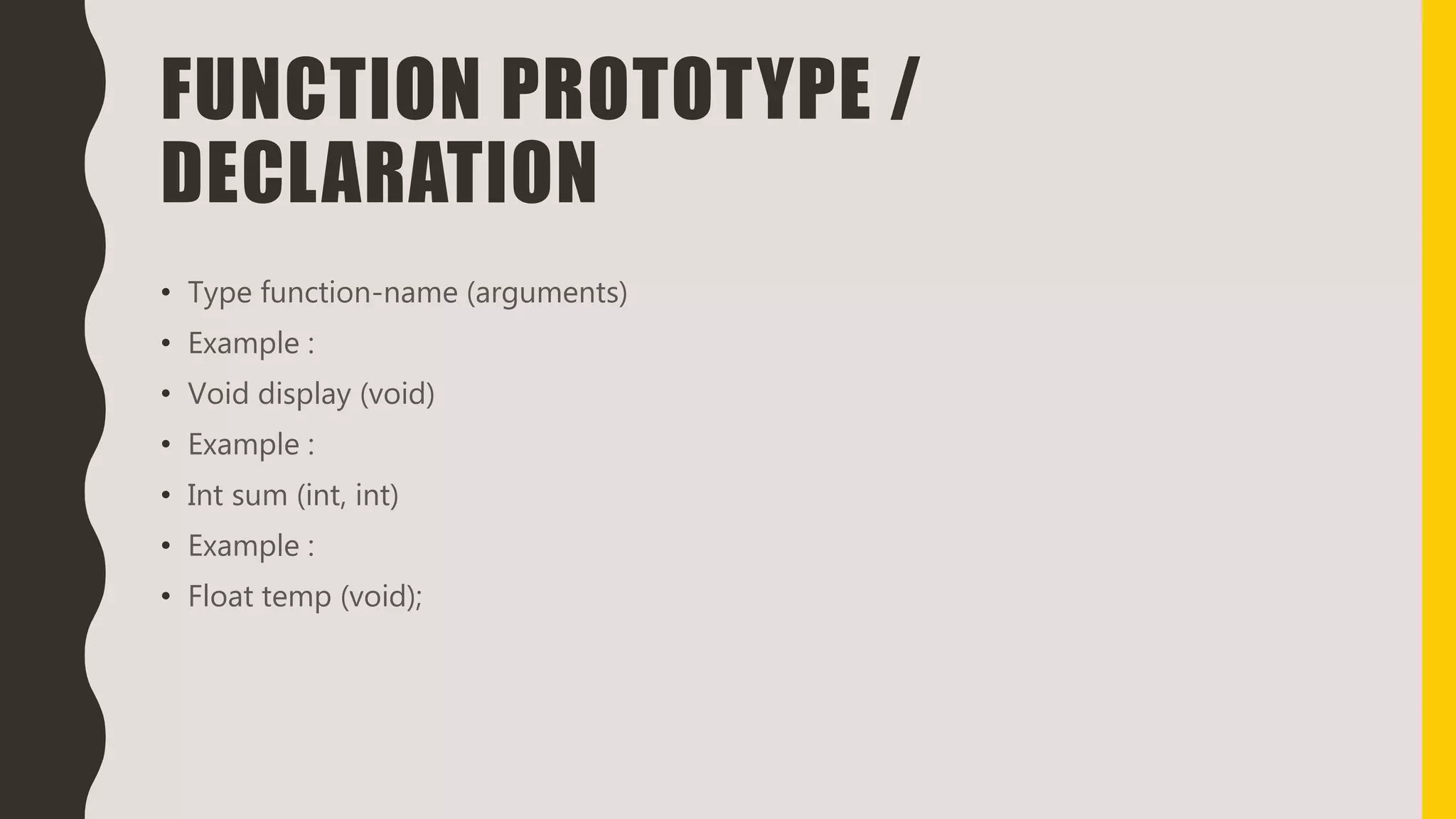 FUNCTION PROTOTYPE /
DECLARATION
• Type function-name (arguments)
• Example :
• Void display (void)
• Example :
• Int sum (int, int)
• Example :
• Float temp (void);
 