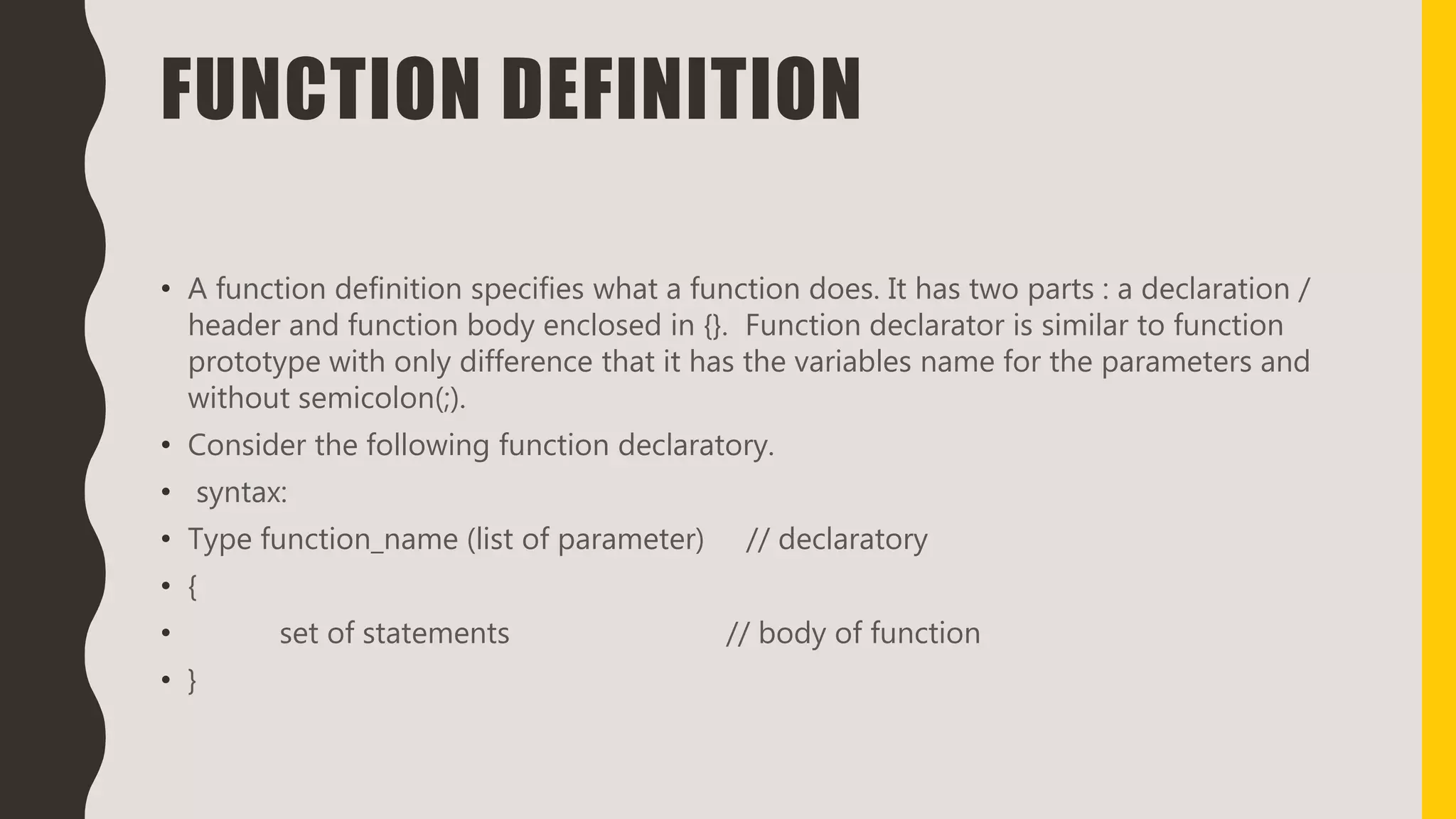 FUNCTION DEFINITION
• A function definition specifies what a function does. It has two parts : a declaration /
header and function body enclosed in {}. Function declarator is similar to function
prototype with only difference that it has the variables name for the parameters and
without semicolon(;).
• Consider the following function declaratory.
• syntax:
• Type function_name (list of parameter) // declaratory
• {
• set of statements // body of function
• }
 