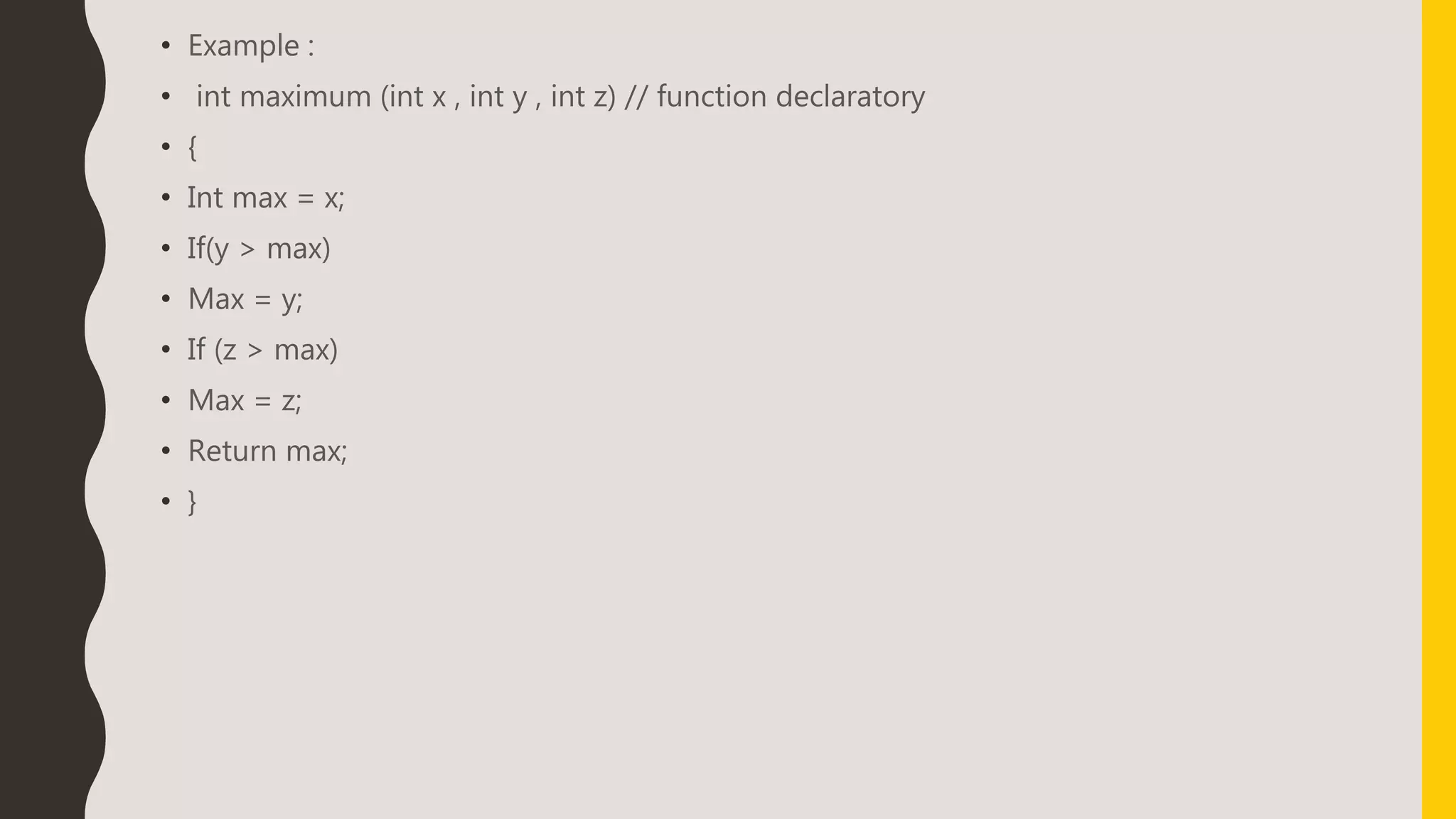 • Example :
• int maximum (int x , int y , int z) // function declaratory
• {
• Int max = x;
• If(y > max)
• Max = y;
• If (z > max)
• Max = z;
• Return max;
• }
 