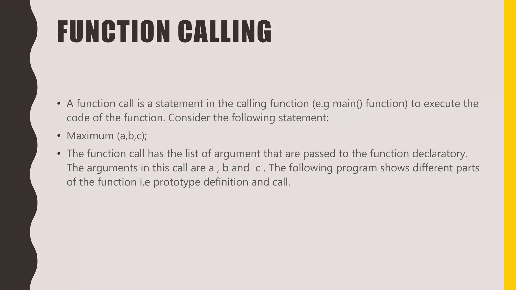 FUNCTION CALLING
• A function call is a statement in the calling function (e.g main() function) to execute the
code of the function. Consider the following statement:
• Maximum (a,b,c);
• The function call has the list of argument that are passed to the function declaratory.
The arguments in this call are a , b and c . The following program shows different parts
of the function i.e prototype definition and call.
 