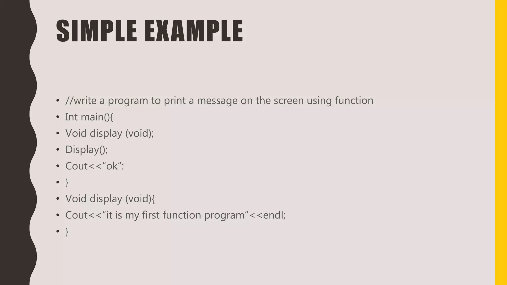 SIMPLE EXAMPLE
• //write a program to print a message on the screen using function
• Int main(){
• Void display (void);
• Display();
• Cout<<“ok”:
• }
• Void display (void){
• Cout<<“it is my first function program”<<endl;
• }
 