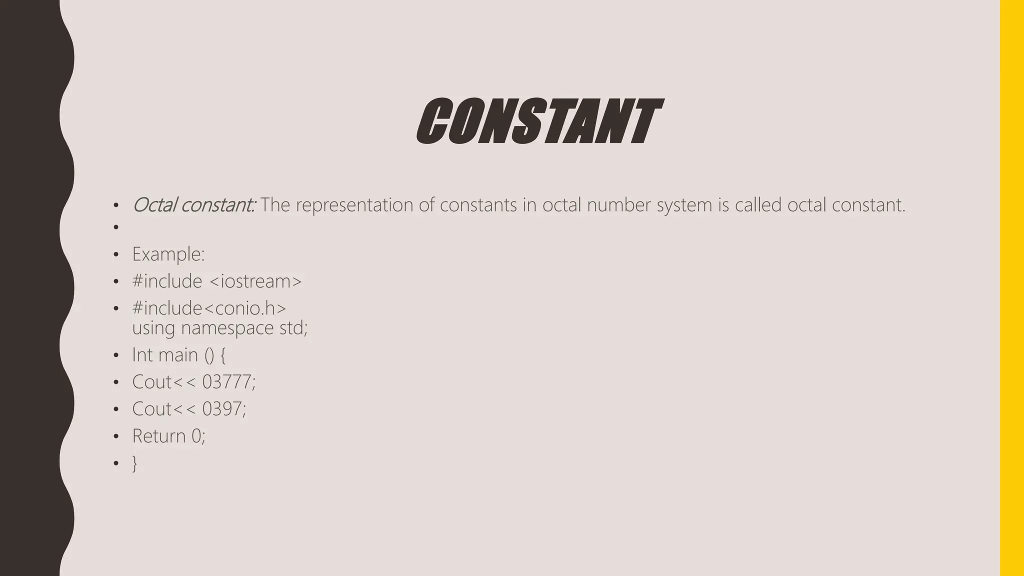 CONSTANT
• Octal constant: The representation of constants in octal number system is called octal constant.
•
• Example:
• #include <iostream>
• #include<conio.h>
using namespace std;
• Int main () {
• Cout<< 03777;
• Cout<< 0397;
• Return 0;
• }
 